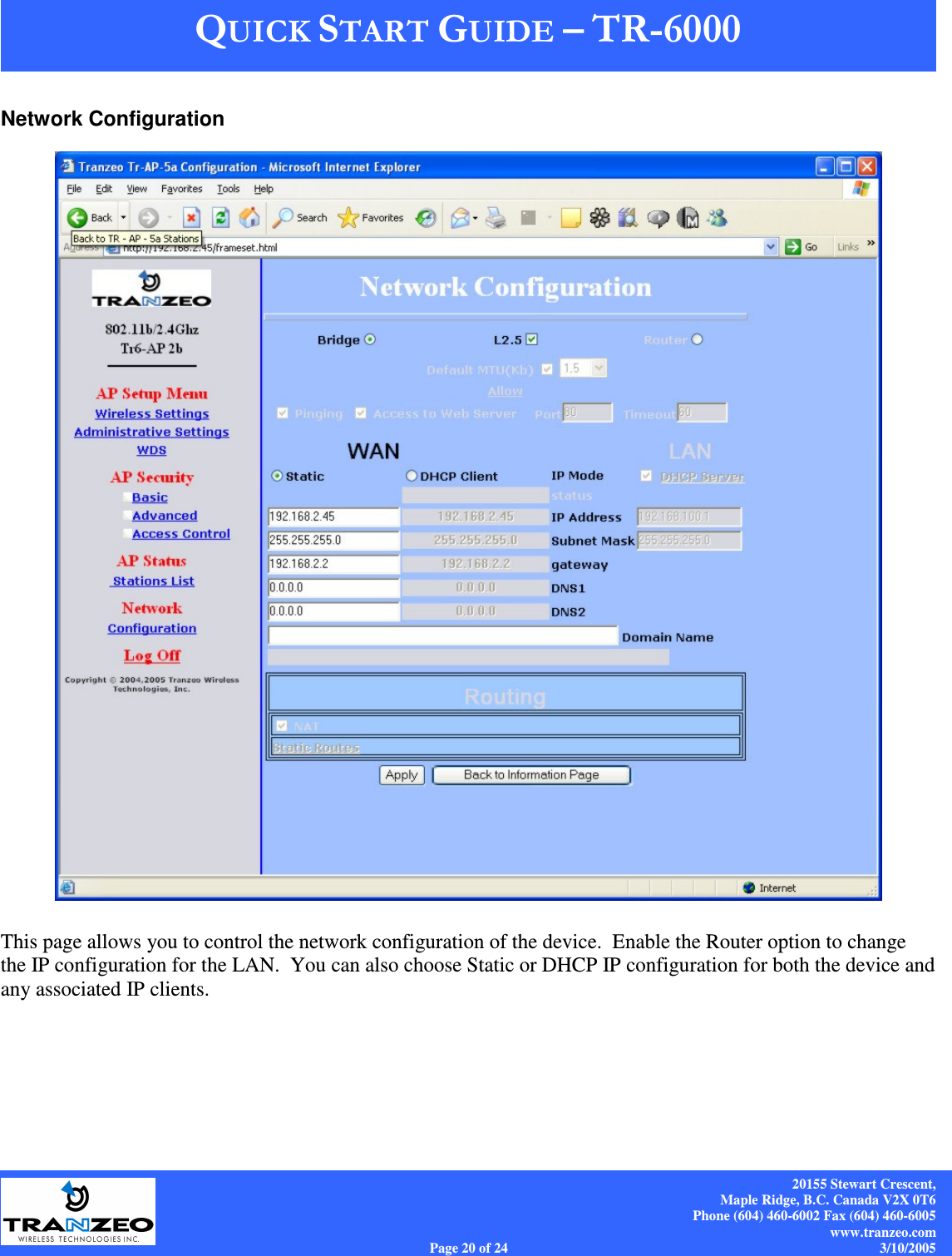    20155 Stewart Crescent, Maple Ridge, B.C. Canada V2X 0T6 Phone (604) 460-6002 Fax (604) 460-6005 www.tranzeo.com Page 20 of 24                                                                             3/10/2005 Network Configuration   This page allows you to control the network configuration of the device.  Enable the Router option to change the IP configuration for the LAN.  You can also choose Static or DHCP IP configuration for both the device and any associated IP clients.  