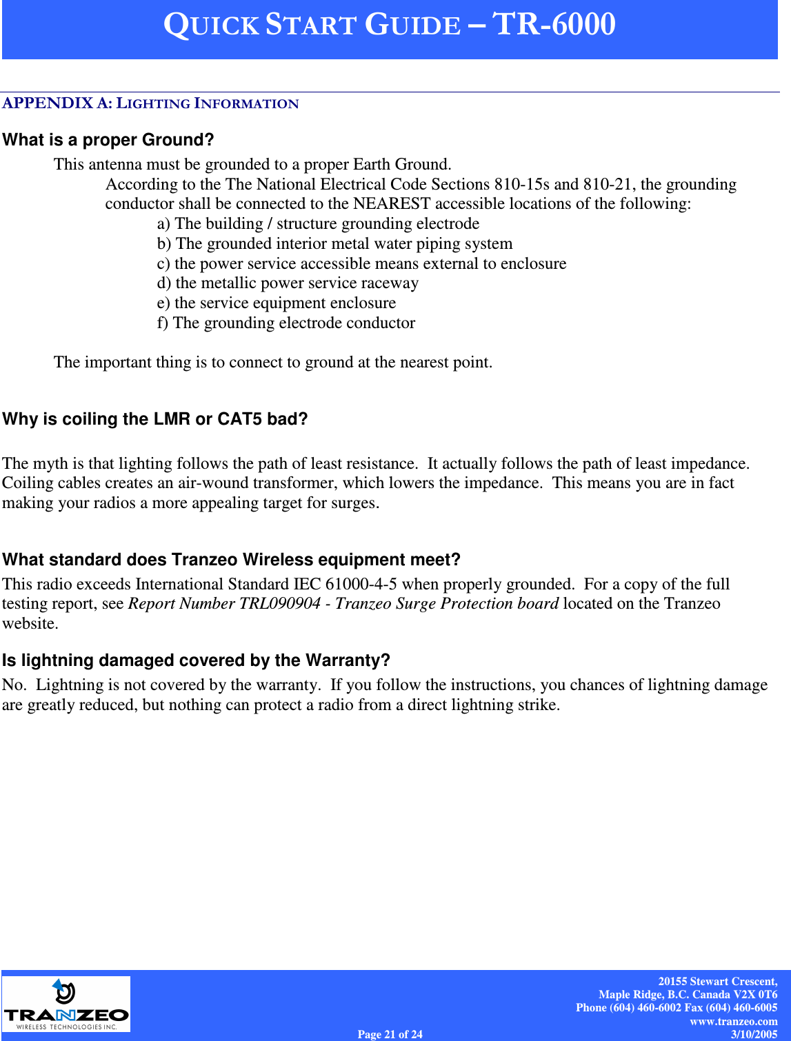    20155 Stewart Crescent, Maple Ridge, B.C. Canada V2X 0T6 Phone (604) 460-6002 Fax (604) 460-6005 www.tranzeo.com Page 21 of 24                                                                             3/10/2005  &quot;&quot;2$()&apos;3 &apos;What is a proper Ground? This antenna must be grounded to a proper Earth Ground.   According to the The National Electrical Code Sections 810-15s and 810-21, the grounding conductor shall be connected to the NEAREST accessible locations of the following: a) The building / structure grounding electrode b) The grounded interior metal water piping system c) the power service accessible means external to enclosure d) the metallic power service raceway e) the service equipment enclosure f) The grounding electrode conductor   The important thing is to connect to ground at the nearest point.   Why is coiling the LMR or CAT5 bad?  The myth is that lighting follows the path of least resistance.  It actually follows the path of least impedance.  Coiling cables creates an air-wound transformer, which lowers the impedance.  This means you are in fact making your radios a more appealing target for surges.    What standard does Tranzeo Wireless equipment meet? This radio exceeds International Standard IEC 61000-4-5 when properly grounded.  For a copy of the full testing report, see Report Number TRL090904 - Tranzeo Surge Protection board located on the Tranzeo website. Is lightning damaged covered by the Warranty? No.  Lightning is not covered by the warranty.  If you follow the instructions, you chances of lightning damage are greatly reduced, but nothing can protect a radio from a direct lightning strike. 