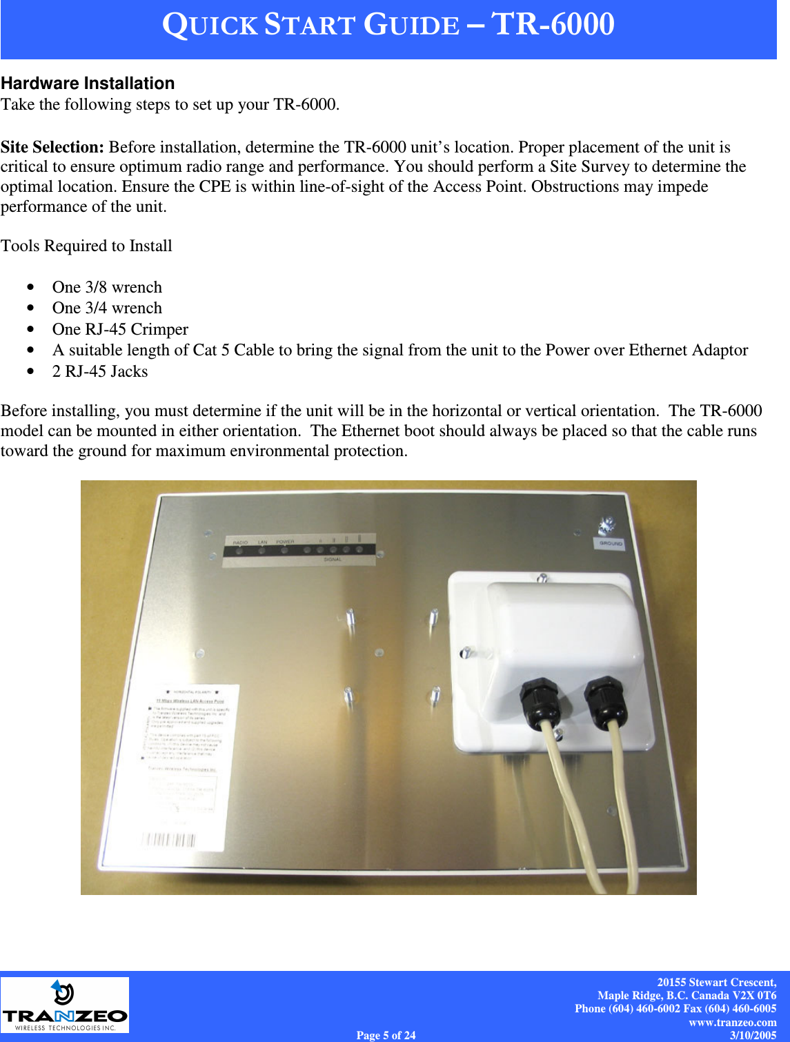    20155 Stewart Crescent, Maple Ridge, B.C. Canada V2X 0T6 Phone (604) 460-6002 Fax (604) 460-6005 www.tranzeo.com Page 5 of 24                                                                             3/10/2005 Hardware Installation Take the following steps to set up your TR-6000.   Site Selection: Before installation, determine the TR-6000 unit’s location. Proper placement of the unit is critical to ensure optimum radio range and performance. You should perform a Site Survey to determine the optimal location. Ensure the CPE is within line-of-sight of the Access Point. Obstructions may impede performance of the unit.   Tools Required to Install  • One 3/8 wrench • One 3/4 wrench • One RJ-45 Crimper • A suitable length of Cat 5 Cable to bring the signal from the unit to the Power over Ethernet Adaptor • 2 RJ-45 Jacks  Before installing, you must determine if the unit will be in the horizontal or vertical orientation.  The TR-6000 model can be mounted in either orientation.  The Ethernet boot should always be placed so that the cable runs toward the ground for maximum environmental protection.    