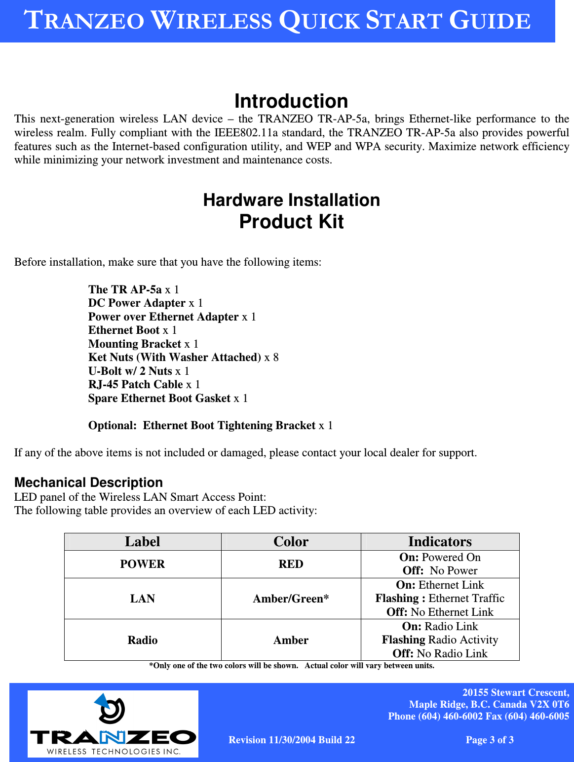    20155 Stewart Crescent, Maple Ridge, B.C. Canada V2X 0T6 Phone (604) 460-6002 Fax (604) 460-6005              www.tranzeo.com   Revision 11/30/2004 Build 22                         Page 3 of 3 , !-!&amp;, !-!&amp;Introduction This  next-generation  wireless  LAN device  –  the  TRANZEO  TR-AP-5a,  brings  Ethernet-like  performance  to  the wireless realm. Fully compliant with the IEEE802.11a standard, the TRANZEO TR-AP-5a also provides powerful features such as the Internet-based configuration utility, and WEP and WPA security. Maximize network efficiency while minimizing your network investment and maintenance costs. , !-!&amp; Hardware Installation Product Kit  Before installation, make sure that you have the following items:  The TR AP-5a x 1 DC Power Adapter x 1 Power over Ethernet Adapter x 1 Ethernet Boot x 1 Mounting Bracket x 1 Ket Nuts (With Washer Attached) x 8 U-Bolt w/ 2 Nuts x 1 RJ-45 Patch Cable x 1 Spare Ethernet Boot Gasket x 1  Optional:  Ethernet Boot Tightening Bracket x 1  If any of the above items is not included or damaged, please contact your local dealer for support.  Mechanical Description LED panel of the Wireless LAN Smart Access Point: The following table provides an overview of each LED activity: LED Definition Activity Description Label  Color  Indicators POWER  RED  On: Powered On Off:  No Power LAN  Amber/Green* On: Ethernet Link Flashing : Ethernet Traffic Off: No Ethernet Link Radio Amber On: Radio Link Flashing Radio Activity Off: No Radio Link *Only one of the two colors will be shown.   Actual color will vary between units. 