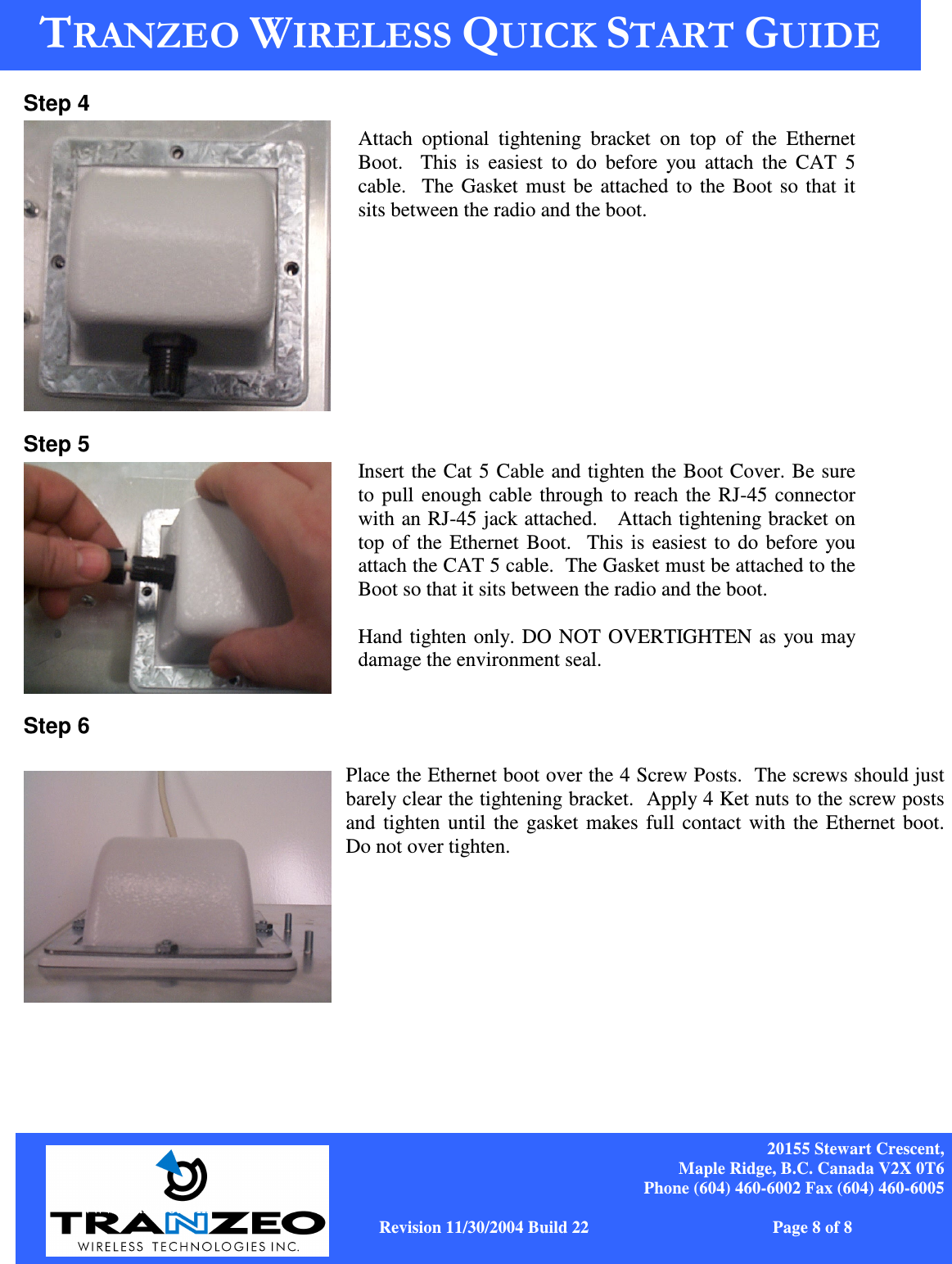    20155 Stewart Crescent, Maple Ridge, B.C. Canada V2X 0T6 Phone (604) 460-6002 Fax (604) 460-6005              www.tranzeo.com   Revision 11/30/2004 Build 22                         Page 8 of 8 Step 4  Step 5   Step 6  Place the Ethernet boot over the 4 Screw Posts.  The screws should just barely clear the tightening bracket.  Apply 4 Ket nuts to the screw posts and tighten until  the gasket makes full contact with the Ethernet boot.  Do not over tighten.       Attach  optional  tightening  bracket  on  top  of  the  Ethernet Boot.    This  is  easiest  to  do  before  you attach  the  CAT  5 cable.  The Gasket must be attached to the Boot so that it sits between the radio and the boot. Insert the Cat 5 Cable and tighten the Boot Cover. Be sure to pull enough cable through to reach the RJ-45 connector with an RJ-45 jack attached.   Attach tightening bracket on top of the Ethernet Boot.  This is easiest to do before you attach the CAT 5 cable.  The Gasket must be attached to the Boot so that it sits between the radio and the boot.  Hand tighten only. DO NOT OVERTIGHTEN as you may damage the environment seal.    