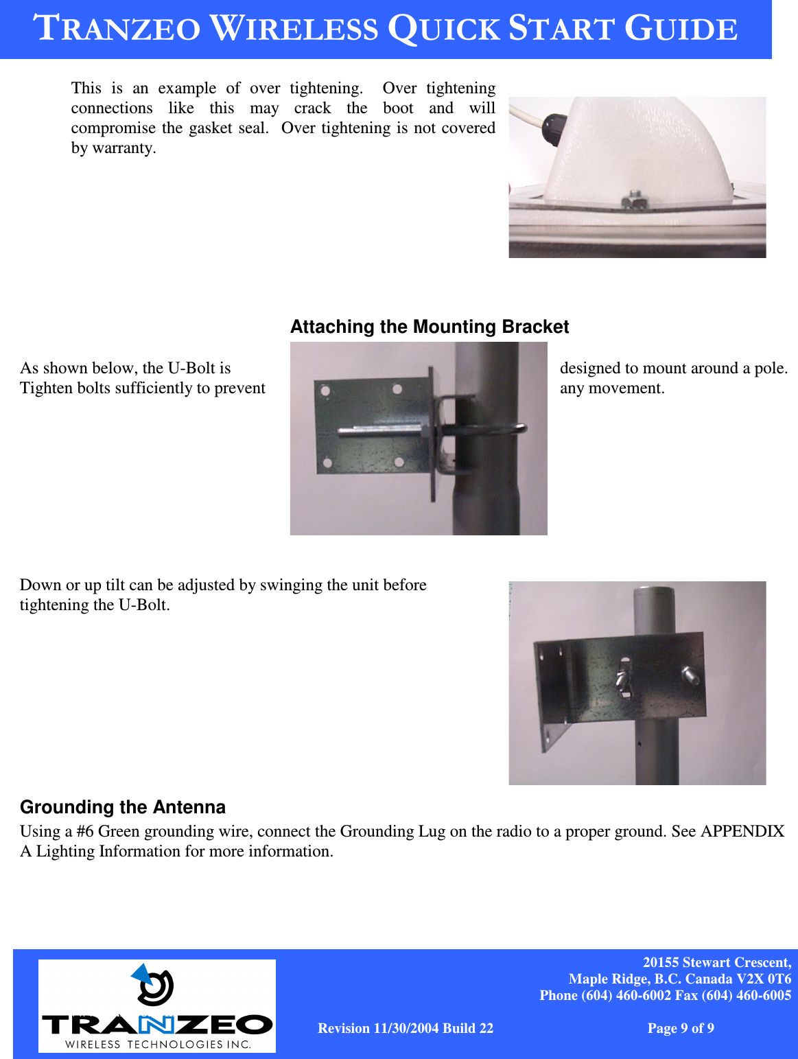   20155 Stewart Crescent, Maple Ridge, B.C. Canada V2X 0T6 Phone (604) 460-6002 Fax (604) 460-6005              www.tranzeo.com   Revision 11/30/2004 Build 22                         Page 9 of 9  This  is  an  example  of  over  tightening.    Over  tightening connections  like  this  may  crack  the  boot  and  will compromise the gasket seal.  Over tightening is not covered by warranty.       Attaching the Mounting Bracket  As shown below, the U-Bolt is  designed to mount around a pole.    Tighten bolts sufficiently to prevent  any movement.            Down or up tilt can be adjusted by swinging the unit before tightening the U-Bolt.           Grounding the Antenna Using a #6 Green grounding wire, connect the Grounding Lug on the radio to a proper ground. See APPENDIX A Lighting Information for more information.   