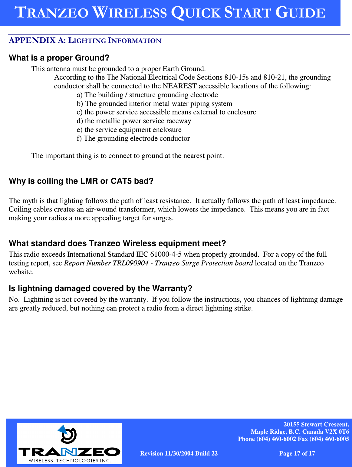    20155 Stewart Crescent, Maple Ridge, B.C. Canada V2X 0T6 Phone (604) 460-6002 Fax (604) 460-6005              www.tranzeo.com   Revision 11/30/2004 Build 22                         Page 17 of 17    .&quot;$  / What is a proper Ground? This antenna must be grounded to a proper Earth Ground.   According to the The National Electrical Code Sections 810-15s and 810-21, the grounding conductor shall be connected to the NEAREST accessible locations of the following: a) The building / structure grounding electrode b) The grounded interior metal water piping system c) the power service accessible means external to enclosure d) the metallic power service raceway e) the service equipment enclosure f) The grounding electrode conductor   The important thing is to connect to ground at the nearest point.   Why is coiling the LMR or CAT5 bad?  The myth is that lighting follows the path of least resistance.  It actually follows the path of least impedance.  Coiling cables creates an air-wound transformer, which lowers the impedance.  This means you are in fact making your radios a more appealing target for surges.    What standard does Tranzeo Wireless equipment meet? This radio exceeds International Standard IEC 61000-4-5 when properly grounded.  For a copy of the full testing report, see Report Number TRL090904 - Tranzeo Surge Protection board located on the Tranzeo website. Is lightning damaged covered by the Warranty? No.  Lightning is not covered by the warranty.  If you follow the instructions, you chances of lightning damage are greatly reduced, but nothing can protect a radio from a direct lightning strike. 
