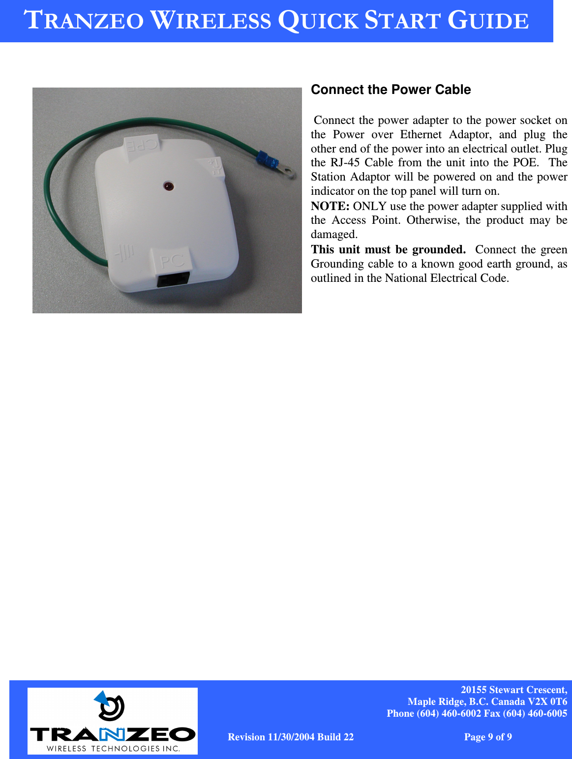    20155 Stewart Crescent, Maple Ridge, B.C. Canada V2X 0T6 Phone (604) 460-6002 Fax (604) 460-6005              www.tranzeo.com   Revision 11/30/2004 Build 22                         Page 9 of 9  Connect the Power Cable   Connect the power adapter to the power socket on the  Power  over  Ethernet  Adaptor,  and  plug  the other end of the power into an electrical outlet. Plug the RJ-45 Cable from the unit into the POE.  The Station Adaptor will be powered on and the power indicator on the top panel will turn on.  NOTE: ONLY use the power adapter supplied with the  Access  Point.  Otherwise,  the  product  may  be damaged.  This  unit  must  be  grounded.  Connect the green Grounding cable to a known good earth ground, as outlined in the National Electrical Code.   