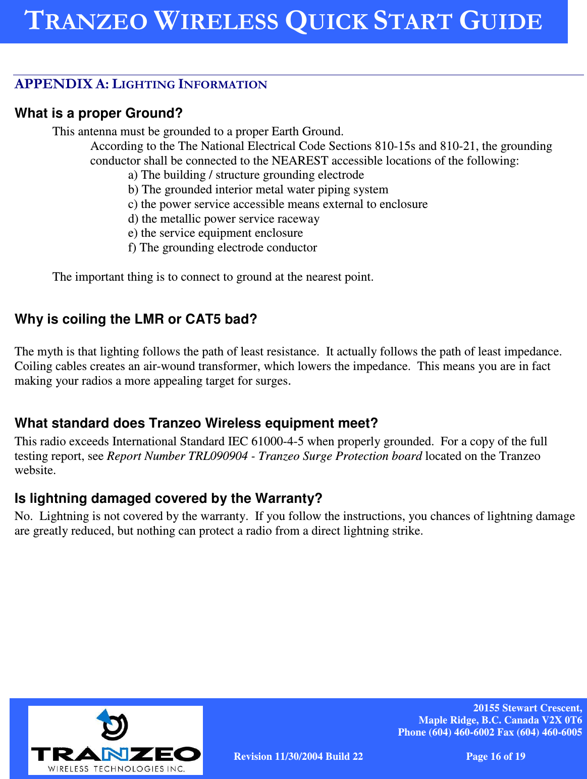    20155 Stewart Crescent, Maple Ridge, B.C. Canada V2X 0T6 Phone (604) 460-6002 Fax (604) 460-6005              www.tranzeo.com   Revision 11/30/2004 Build 22                         Page 16 of 19     .&quot;$  / What is a proper Ground? This antenna must be grounded to a proper Earth Ground.   According to the The National Electrical Code Sections 810-15s and 810-21, the grounding conductor shall be connected to the NEAREST accessible locations of the following: a) The building / structure grounding electrode b) The grounded interior metal water piping system c) the power service accessible means external to enclosure d) the metallic power service raceway e) the service equipment enclosure f) The grounding electrode conductor   The important thing is to connect to ground at the nearest point.   Why is coiling the LMR or CAT5 bad?  The myth is that lighting follows the path of least resistance.  It actually follows the path of least impedance.  Coiling cables creates an air-wound transformer, which lowers the impedance.  This means you are in fact making your radios a more appealing target for surges.    What standard does Tranzeo Wireless equipment meet? This radio exceeds International Standard IEC 61000-4-5 when properly grounded.  For a copy of the full testing report, see Report Number TRL090904 - Tranzeo Surge Protection board located on the Tranzeo website. Is lightning damaged covered by the Warranty? No.  Lightning is not covered by the warranty.  If you follow the instructions, you chances of lightning damage are greatly reduced, but nothing can protect a radio from a direct lightning strike. 