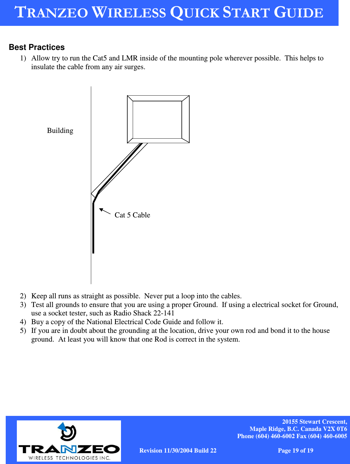    20155 Stewart Crescent, Maple Ridge, B.C. Canada V2X 0T6 Phone (604) 460-6002 Fax (604) 460-6005              www.tranzeo.com   Revision 11/30/2004 Build 22                         Page 19 of 19  Best Practices 1) Allow try to run the Cat5 and LMR inside of the mounting pole wherever possible.  This helps to insulate the cable from any air surges.                         2) Keep all runs as straight as possible.  Never put a loop into the cables. 3) Test all grounds to ensure that you are using a proper Ground.  If using a electrical socket for Ground, use a socket tester, such as Radio Shack 22-141 4) Buy a copy of the National Electrical Code Guide and follow it.   5) If you are in doubt about the grounding at the location, drive your own rod and bond it to the house ground.  At least you will know that one Rod is correct in the system.     Cat 5 Cable Building 