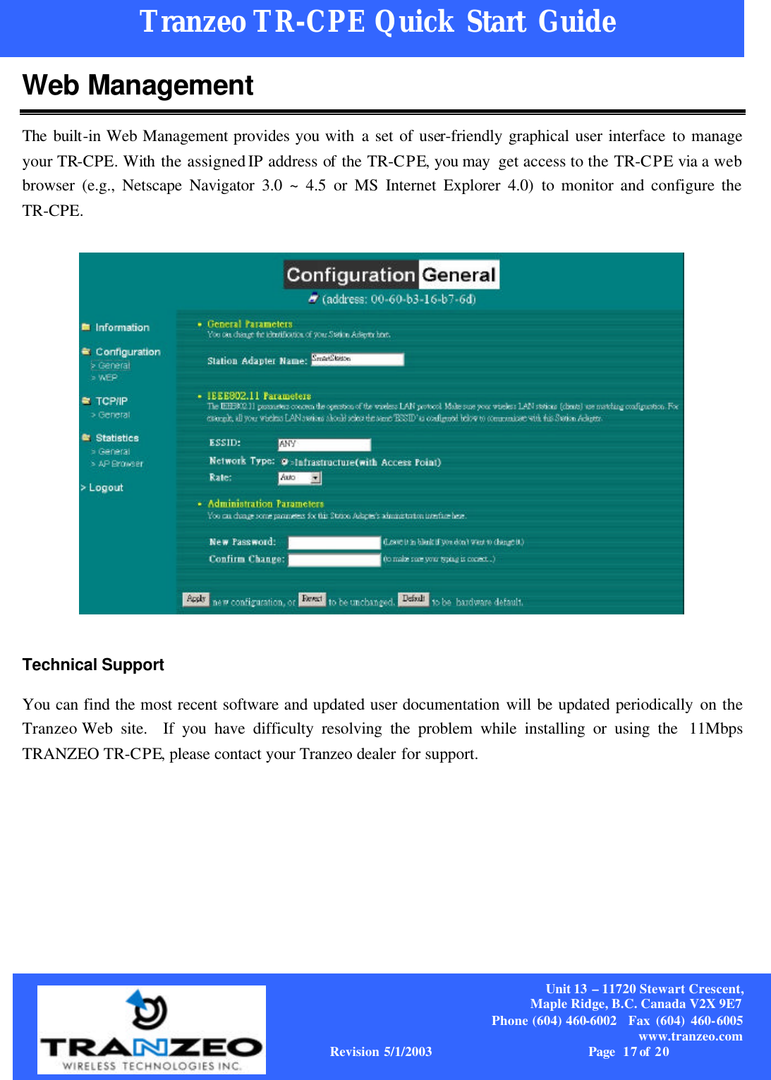     Unit 13  – 11720 Stewart Crescent, Maple Ridge, B.C. Canada V2X 9E7 Phone (604) 460-6002  Fax (604) 460-6005              www.tranzeo.com  Revision 5/1/2003                       Page 17 of  20          Tranzeo TR-CPE Quick Start Guide                                  Web Management The built-in Web Management provides you with a set of user-friendly graphical user interface to manage your TR-CPE. With  the assigned IP address of the TR-CPE, you may  get access to the TR-CPE via a web browser (e.g., Netscape Navigator 3.0 ~ 4.5 or MS Internet Explorer 4.0) to monitor and configure the TR-CPE.  Technical Support You can find the most recent software and updated user documentation will be updated periodically on the Tranzeo Web site.  If you have difficulty resolving the problem while installing or using the  11Mbps TRANZEO TR-CPE, please contact your Tranzeo dealer for support. 