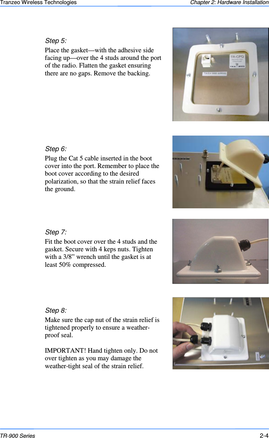  444 This document is intended for Public Distribution                         19473 Fraser Way, Pitt Meadows, B.C. Canada V3Y  2V4 Chapter 2: Hardware Installation 2-4 TR-900 Series Tranzeo Wireless Technologies  Step 7:  Fit the boot cover over the 4 studs and the gasket. Secure with 4 keps nuts. Tighten with a 3/8” wrench until the gasket is at least 50% compressed. Step 5: Place the gasket—with the adhesive side facing up—over the 4 studs around the port of the radio. Flatten the gasket ensuring there are no gaps. Remove the backing.  Step 8:  Make sure the cap nut of the strain relief is tightened properly to ensure a weather-proof seal.   IMPORTANT! Hand tighten only. Do not over tighten as you may damage the weather-tight seal of the strain relief. Step 6:  Plug the Cat 5 cable inserted in the boot cover into the port. Remember to place the boot cover according to the desired polarization, so that the strain relief faces the ground. 