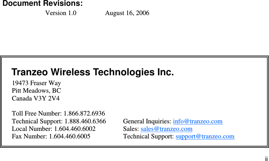 iiiiii This document is intended for Public Distribution                         19473 Fraser Way, Pitt Meadows, B.C. Canada V3Y  2V4 ii               Document Revisions: Version 1.0    August 16, 2006    Tranzeo Wireless Technologies Inc.  19473 Fraser Way         Pitt Meadows, BC         Canada V3Y 2V4           Toll Free Number: 1.866.872.6936 Technical Support: 1.888.460.6366   General Inquiries: info@tranzeo.com Local Number: 1.604.460.6002    Sales: sales@tranzeo.com Fax Number: 1.604.460.6005    Technical Support: support@tranzeo.com 