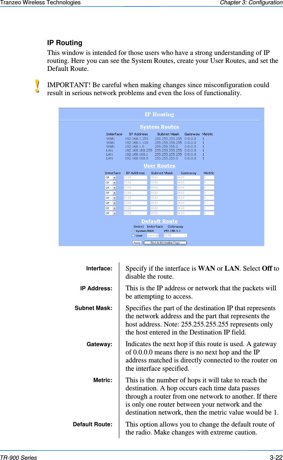  222222 This document is intended for Public Distribution                         19473 Fraser Way, Pitt Meadows, B.C. Canada V3Y  2V4 Chapter 3: Configuration 3-22 TR-900 Series Tranzeo Wireless Technologies IP Routing This window is intended for those users who have a strong understanding of IP routing. Here you can see the System Routes, create your User Routes, and set the Default Route.   IMPORTANT! Be careful when making changes since misconfiguration could result in serious network problems and even the loss of functionality.   Interface:  Specify if the interface is WAN or LAN. Select Off to disable the route. IP Address:  This is the IP address or network that the packets will be attempting to access. Subnet Mask:  Specifies the part of the destination IP that represents the network address and the part that represents the host address. Note: 255.255.255.255 represents only the host entered in the Destination IP field.  Gateway:  Indicates the next hop if this route is used. A gateway of 0.0.0.0 means there is no next hop and the IP address matched is directly connected to the router on the interface specified. Metric:  This is the number of hops it will take to reach the destination. A hop occurs each time data passes through a router from one network to another. If there is only one router between your network and the destination network, then the metric value would be 1.  Default Route:  This option allows you to change the default route of the radio. Make changes with extreme caution. !!  