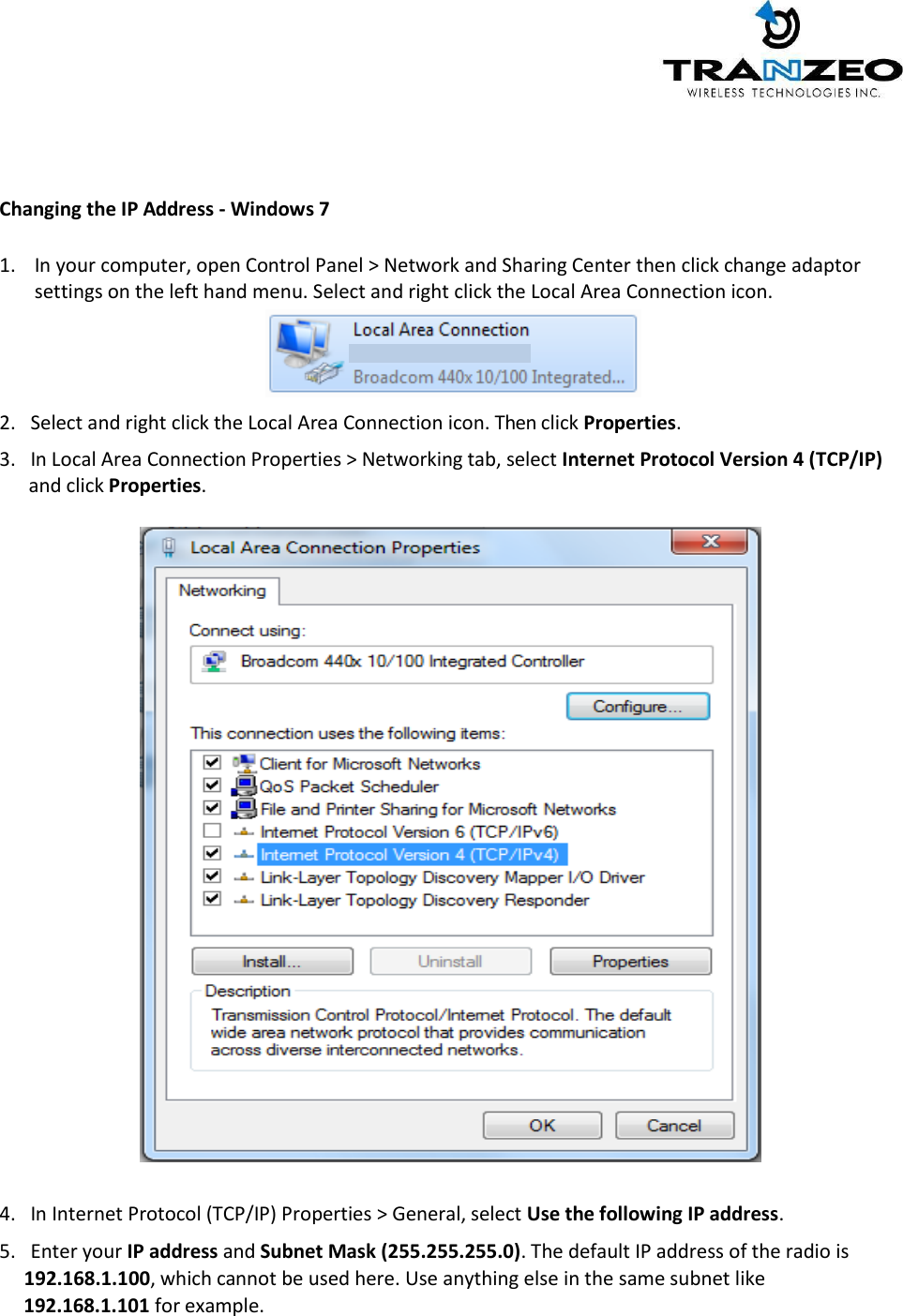      Changing the IP Address - Windows 7  1. In your computer, open Control Panel &gt; Network and Sharing Center then click change adaptor settings on the left hand menu. Select and right click the Local Area Connection icon.    2.   Select and right click the Local Area Connection icon. Then click Properties.  3.   In Local Area Connection Properties &gt; Networking tab, select Internet Protocol Version 4 (TCP/IP)       and click Properties.     4.   In Internet Protocol (TCP/IP) Properties &gt; General, select Use the following IP address.  5.   Enter your IP address and Subnet Mask (255.255.255.0). The default IP address of the radio is       192.168.1.100, which cannot be used here. Use anything else in the same subnet like       192.168.1.101 for example.  