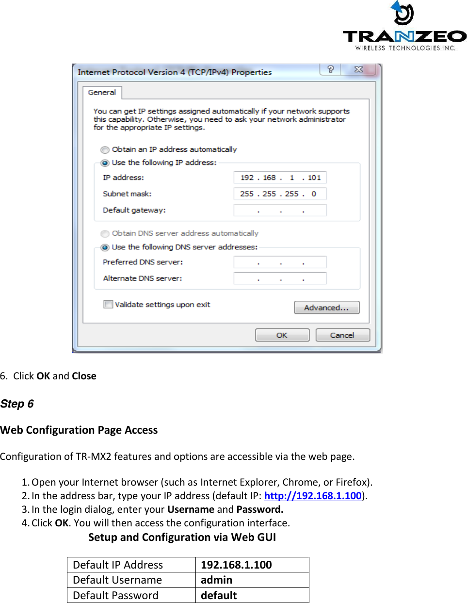     6.  Click OK and Close  Step 6 Web Configuration Page Access   Configuration of TR-MX2 features and options are accessible via the web page. 1. Open your Internet browser (such as Internet Explorer, Chrome, or Firefox). 2. In the address bar, type your IP address (default IP: http://192.168.1.100). 3. In the login dialog, enter your Username and Password. 4. Click OK. You will then access the configuration interface.                           Setup and Configuration via Web GUI  Default IP Address 192.168.1.100 Default Username admin Default Password default    