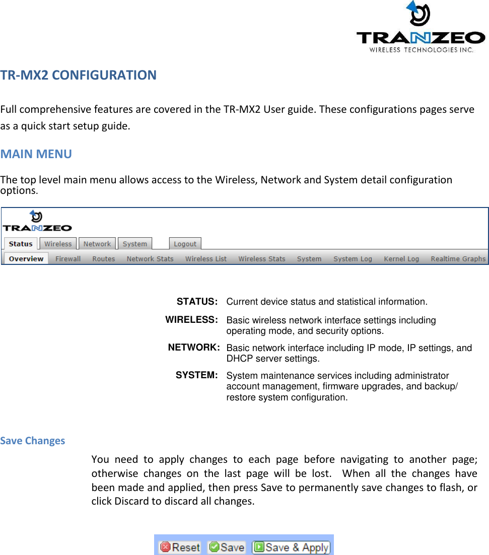   TR-MX2 CONFIGURATION    Full comprehensive features are covered in the TR-MX2 User guide. These configurations pages serve as a quick start setup guide. MAIN MENU  The top level main menu allows access to the Wireless, Network and System detail configuration options.      STATUS: Current device status and statistical information.             WIRELESS: Basic wireless network interface settings including operating mode, and security options.              NETWORK: Basic network interface including IP mode, IP settings, and DHCP server settings. SYSTEM: System maintenance services including administrator account management, firmware upgrades, and backup/ restore system configuration.    Save Changes You  need  to  apply  changes  to  each page  before  navigating  to  another page; otherwise  changes on  the  last  page  will  be  lost.   When  all  the  changes have been made and applied, then press Save to permanently save changes to flash, or click Discard to discard all changes.     
