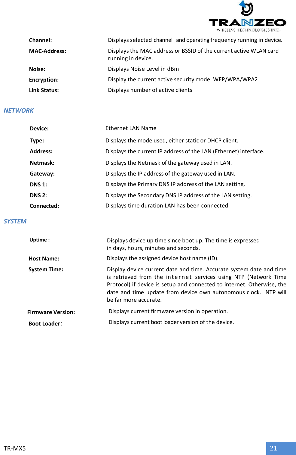        TR-MX5 21  Channel: Displays selected channel   and operating frequency running in device. MAC-Address: Displays the MAC address or BSSID of the current active WLAN card running in device. Noise:  Displays Noise Level in dBm Encryption: Display the current active security mode. WEP/WPA/WPA2  Link Status: Displays number of active clients   NETWORK  Device: Ethernet LAN Name Type: Displays the mode used, either static or DHCP client. Address: Displays the current IP address of the LAN (Ethernet) interface. Netmask: Displays the Netmask of the gateway used in LAN. Gateway: Displays the IP address of the gateway used in LAN. DNS 1: Displays the Primary DNS IP address of the LAN setting. DNS 2: Displays the Secondary DNS IP address of the LAN setting. Connected: Displays time duration LAN has been connected. SYSTEM      Uptime : Displays device up time since boot up. The time is expressed in days, hours, minutes and seconds.    Host Name:  Displays the assigned device host name (ID).    System Time: Display device current date and time. Accurate system date and time is  retrieved  from  the  i n t e r n e t   services  using  NTP  (Network  Time Protocol) if device is setup and connected to internet. Otherwise, the date  and  time  update  from device own autonomous clock.    NTP will be far more accurate.   Firmware Version:           Displays current firmware version in operation.    Boot Loader: Displays current boot loader version of the device.     