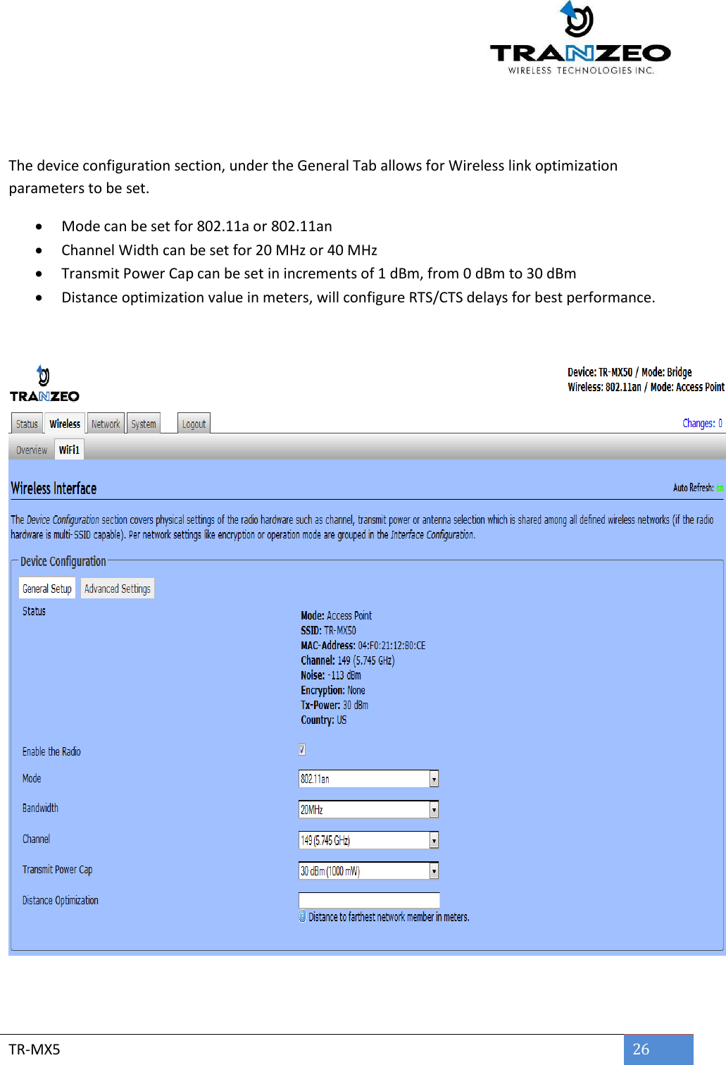        TR-MX5 26    The device configuration section, under the General Tab allows for Wireless link optimization parameters to be set.  Mode can be set for 802.11a or 802.11an  Channel Width can be set for 20 MHz or 40 MHz  Transmit Power Cap can be set in increments of 1 dBm, from 0 dBm to 30 dBm  Distance optimization value in meters, will configure RTS/CTS delays for best performance.     