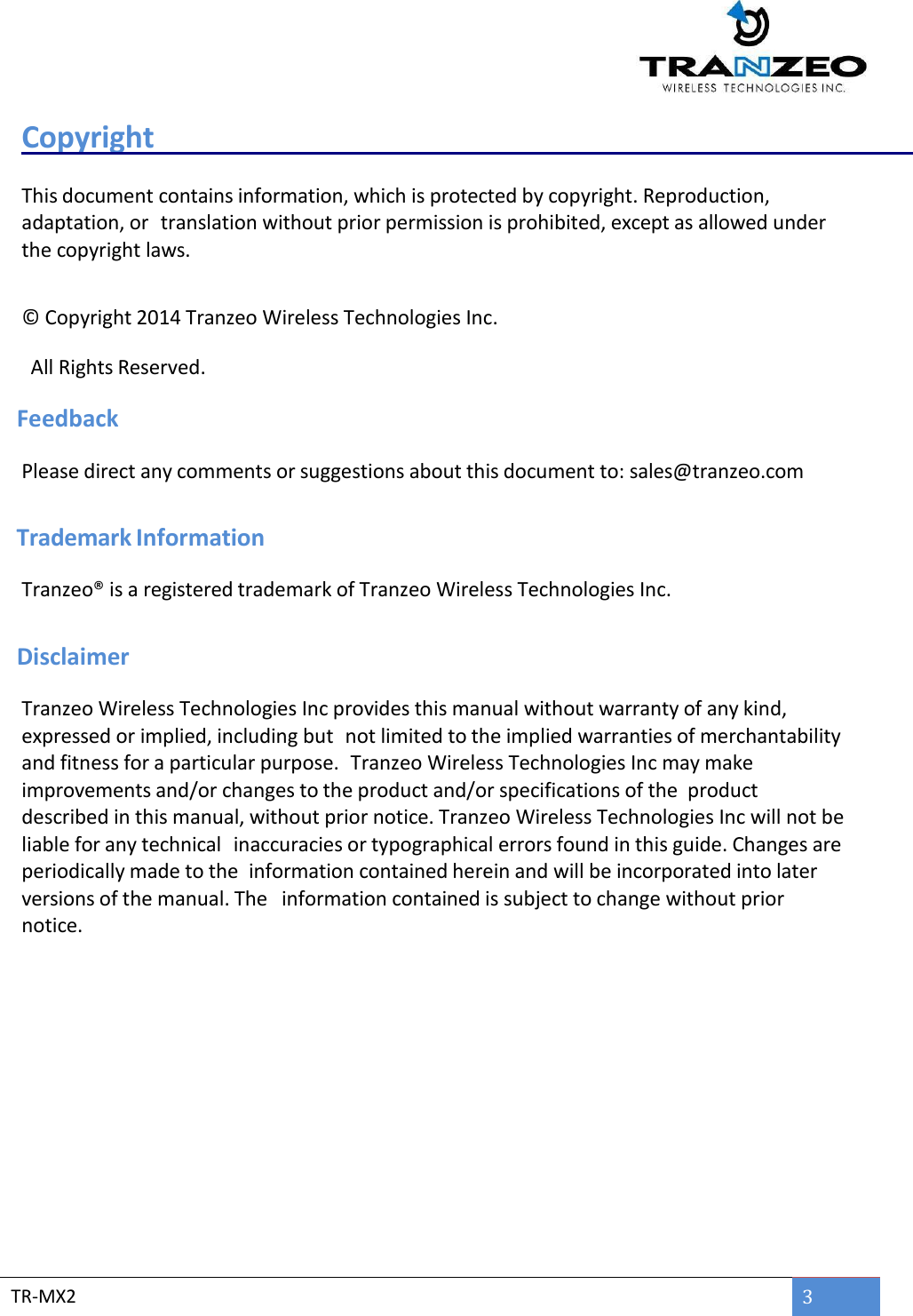  TR-MX2 3  Copyright    This document contains information, which is protected by copyright. Reproduction, adaptation, or translation without prior permission is prohibited, except as allowed under the copyright laws.  © Copyright 2014 Tranzeo Wireless Technologies Inc.      All Rights Reserved.  Feedback Please direct any comments or suggestions about this document to: sales@tranzeo.com   Trademark Information Tranzeo® is a registered trademark of Tranzeo Wireless Technologies Inc.    Disclaimer Tranzeo Wireless Technologies Inc provides this manual without warranty of any kind, expressed or implied, including but  not limited to the implied warranties of merchantability and fitness for a particular purpose.  Tranzeo Wireless Technologies Inc may make improvements and/or changes to the product and/or specifications of the product described in this manual, without prior notice. Tranzeo Wireless Technologies Inc will not be liable for any technical  inaccuracies or typographical errors found in this guide. Changes are periodically made to the information contained herein and will be incorporated into later versions of the manual. The information contained is subject to change without prior notice.    