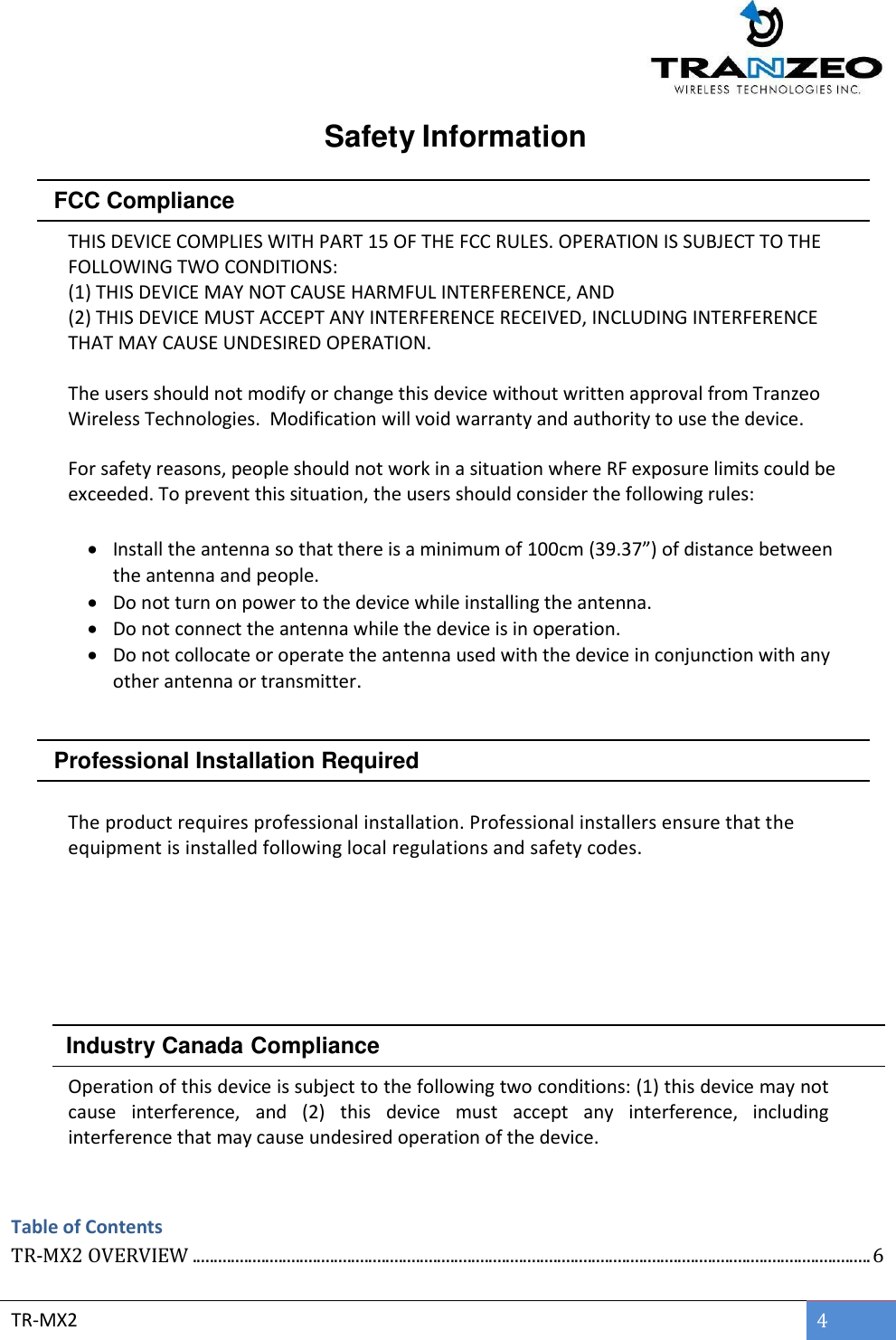  TR-MX2 4  Safety Information     FCC Compliance  THIS DEVICE COMPLIES WITH PART 15 OF THE FCC RULES. OPERATION IS SUBJECT TO THE FOLLOWING TWO CONDITIONS:  (1) THIS DEVICE MAY NOT CAUSE HARMFUL INTERFERENCE, AND  (2) THIS DEVICE MUST ACCEPT ANY INTERFERENCE RECEIVED, INCLUDING INTERFERENCE THAT MAY CAUSE UNDESIRED OPERATION.  The users should not modify or change this device without written approval from Tranzeo Wireless Technologies.  Modification will void warranty and authority to use the device.  For safety reasons, people should not work in a situation where RF exposure limits could be exceeded. To prevent this situation, the users should consider the following rules:    Install the antenna so that there is a minimum of 100cm (39.37”) of distance between the antenna and people.  Do not turn on power to the device while installing the antenna.  Do not connect the antenna while the device is in operation.  Do not collocate or operate the antenna used with the device in conjunction with any other antenna or transmitter.     Professional Installation Required   The product requires professional installation. Professional installers ensure that the equipment is installed following local regulations and safety codes.              Industry Canada Compliance   Operation of this device is subject to the following two conditions: (1) this device may not cause  interference,  and  (2)  this  device  must  accept  any  interference,  including interference that may cause undesired operation of the device.  Table of Contents TR-MX2 OVERVIEW .............................................................................................................................................................. 6 