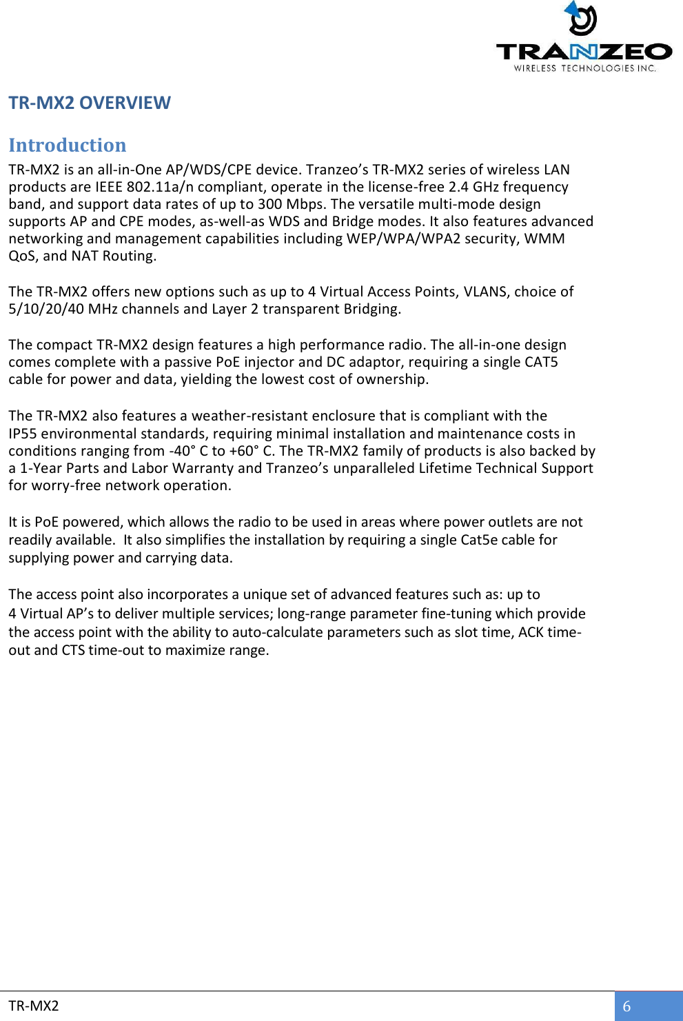  TR-MX2 6  TR-MX2 OVERVIEW Introduction TR-MX2 is an all-in-One AP/WDS/CPE device. Tranzeo’s TR-MX2 series of wireless LAN products are IEEE 802.11a/n compliant, operate in the license-free 2.4 GHz frequency band, and support data rates of up to 300 Mbps. The versatile multi-mode design supports AP and CPE modes, as-well-as WDS and Bridge modes. It also features advanced networking and management capabilities including WEP/WPA/WPA2 security, WMM QoS, and NAT Routing.   The TR-MX2 offers new options such as up to 4 Virtual Access Points, VLANS, choice of 5/10/20/40 MHz channels and Layer 2 transparent Bridging.  The compact TR-MX2 design features a high performance radio. The all-in-one design comes complete with a passive PoE injector and DC adaptor, requiring a single CAT5 cable for power and data, yielding the lowest cost of ownership.  The TR-MX2 also features a weather-resistant enclosure that is compliant with the IP55 environmental standards, requiring minimal installation and maintenance costs in conditions ranging from -40° C to +60° C. The TR-MX2 family of products is also backed by a 1-Year Parts and Labor Warranty and Tranzeo’s unparalleled Lifetime Technical Support for worry-free network operation.  It is PoE powered, which allows the radio to be used in areas where power outlets are not readily available.  It also simplifies the installation by requiring a single Cat5e cable for supplying power and carrying data.  The access point also incorporates a unique set of advanced features such as: up to 4 Virtual AP’s to deliver multiple services; long-range parameter fine-tuning which provide the access point with the ability to auto-calculate parameters such as slot time, ACK time-out and CTS time-out to maximize range.   