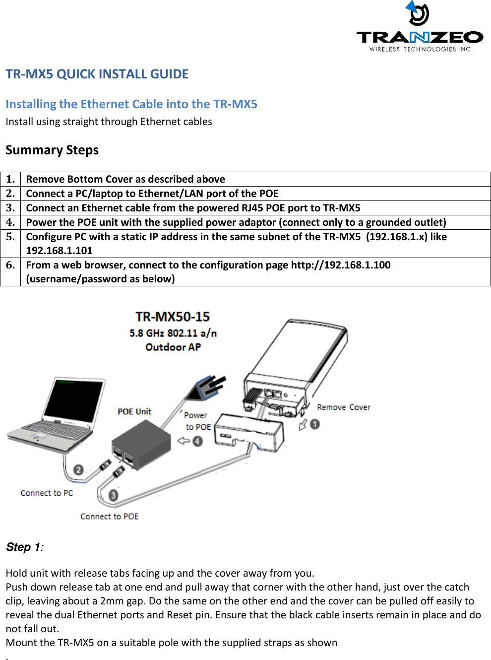     TR-MX5 QUICK INSTALL GUIDE  Installing the Ethernet Cable into the TR-MX5 Install using straight through Ethernet cables Summary Steps 1. Remove Bottom Cover as described above 2. Connect a PC/laptop to Ethernet/LAN port of the POE 3. Connect an Ethernet cable from the powered RJ45 POE port to TR-MX5 4. Power the POE unit with the supplied power adaptor (connect only to a grounded outlet) 5. Configure PC with a static IP address in the same subnet of the TR-MX5  (192.168.1.x) like 192.168.1.101 6. From a web browser, connect to the configuration page http://192.168.1.100 (username/password as below)     Step 1:  Hold unit with release tabs facing up and the cover away from you. Push down release tab at one end and pull away that corner with the other hand, just over the catch clip, leaving about a 2mm gap. Do the same on the other end and the cover can be pulled off easily to reveal the dual Ethernet ports and Reset pin. Ensure that the black cable inserts remain in place and do not fall out. Mount the TR-MX5 on a suitable pole with the supplied straps as shown  .  