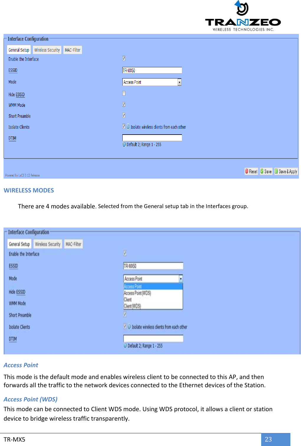        TR-MX5 23   WIRELESS MODES  There are 4 modes available. Selected from the General setup tab in the Interfaces group.     Access Point This mode is the default mode and enables wireless client to be connected to this AP, and then forwards all the traffic to the network devices connected to the Ethernet devices of the Station. Access Point (WDS) This mode can be connected to Client WDS mode. Using WDS protocol, it allows a client or station device to bridge wireless traffic transparently. 