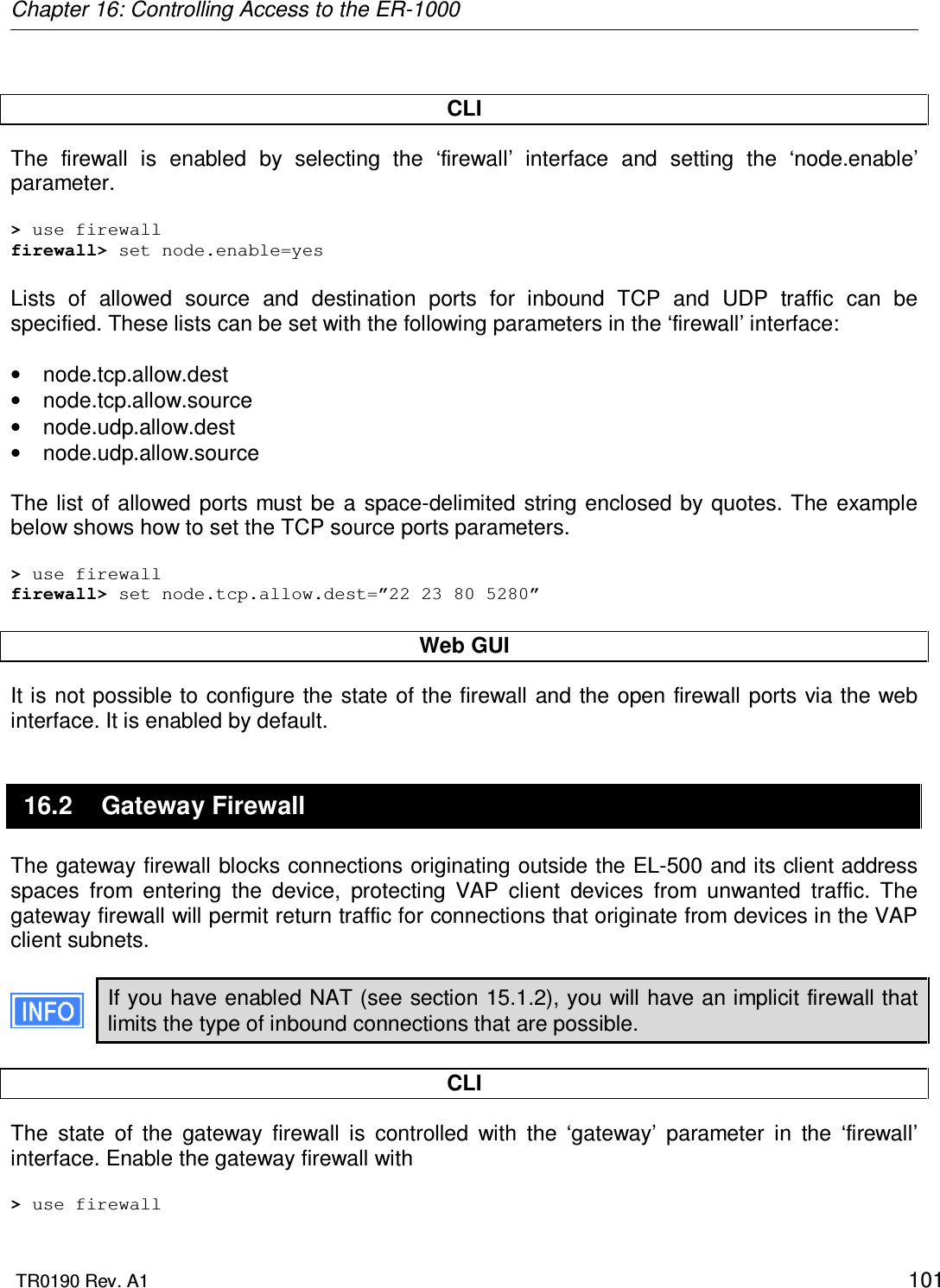 Chapter 16: Controlling Access to the ER-1000  TR0190 Rev. A1    101  CLI The  firewall  is  enabled  by  selecting  the  ‘firewall’  interface  and  setting  the  ‘node.enable’ parameter.  &gt; use firewall firewall&gt; set node.enable=yes  Lists  of  allowed  source  and  destination  ports  for  inbound  TCP  and  UDP  traffic  can  be specified. These lists can be set with the following parameters in the ‘firewall’ interface:  •  node.tcp.allow.dest •  node.tcp.allow.source •  node.udp.allow.dest •  node.udp.allow.source  The list of allowed ports  must  be a  space-delimited  string enclosed  by quotes. The  example below shows how to set the TCP source ports parameters.  &gt; use firewall firewall&gt; set node.tcp.allow.dest=”22 23 80 5280”  Web GUI It is not possible to configure the state of the firewall and the open firewall ports via the web interface. It is enabled by default. 16.2  Gateway Firewall The gateway firewall blocks connections originating outside the EL-500 and its client address spaces  from  entering  the  device,  protecting  VAP  client  devices  from  unwanted  traffic.  The gateway firewall will permit return traffic for connections that originate from devices in the VAP client subnets.  If you have enabled NAT (see section 15.1.2), you will have an implicit firewall that limits the type of inbound connections that are possible.  CLI The  state  of  the  gateway  firewall  is  controlled  with  the  ‘gateway’  parameter  in  the  ‘firewall’ interface. Enable the gateway firewall with  &gt; use firewall 