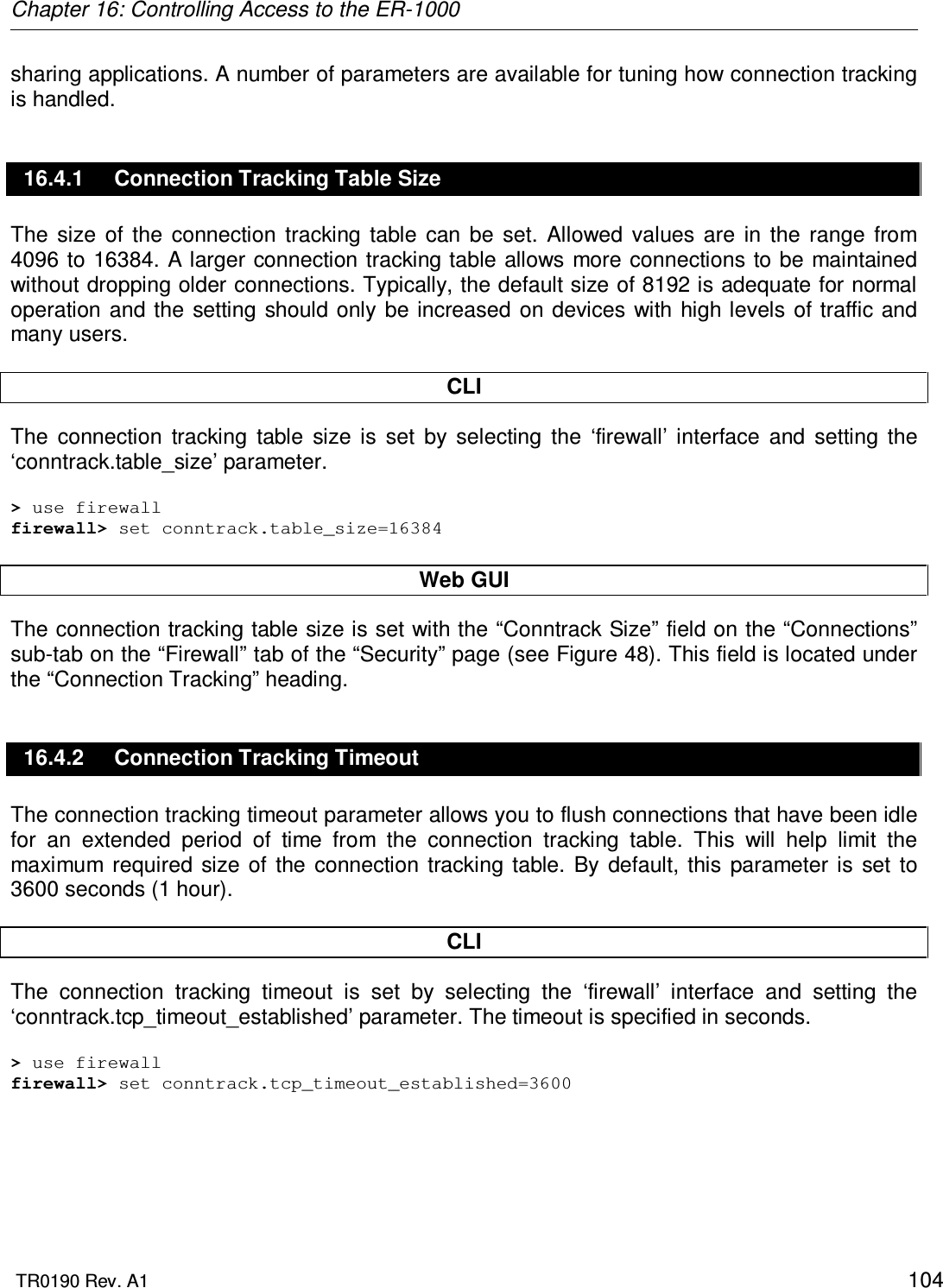 Chapter 16: Controlling Access to the ER-1000  TR0190 Rev. A1    104 sharing applications. A number of parameters are available for tuning how connection tracking is handled. 16.4.1  Connection Tracking Table Size The  size  of  the  connection  tracking  table  can  be  set.  Allowed  values  are  in  the  range  from 4096 to 16384. A larger connection tracking table allows more connections to be maintained without dropping older connections. Typically, the default size of 8192 is adequate for normal operation  and the  setting should  only  be increased  on devices  with high levels  of  traffic and many users.  CLI The  connection  tracking  table  size  is  set  by  selecting  the  ‘firewall’  interface  and  setting  the ‘conntrack.table_size’ parameter.  &gt; use firewall firewall&gt; set conntrack.table_size=16384  Web GUI The connection tracking table size is set with the “Conntrack Size” field on the “Connections” sub-tab on the “Firewall” tab of the “Security” page (see Figure 48). This field is located under the “Connection Tracking” heading. 16.4.2  Connection Tracking Timeout The connection tracking timeout parameter allows you to flush connections that have been idle for  an  extended  period  of  time  from  the  connection  tracking  table.  This  will  help  limit  the maximum  required  size of  the  connection  tracking  table.  By  default,  this  parameter  is  set  to 3600 seconds (1 hour).  CLI The  connection  tracking  timeout  is  set  by  selecting  the  ‘firewall’  interface  and  setting  the ‘conntrack.tcp_timeout_established’ parameter. The timeout is specified in seconds.  &gt; use firewall firewall&gt; set conntrack.tcp_timeout_established=3600  