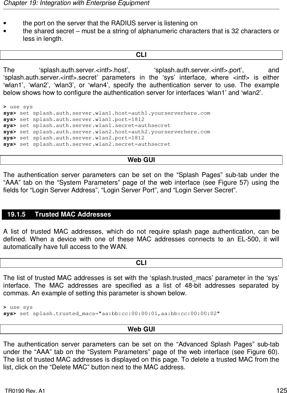 Chapter 19: Integration with Enterprise Equipment  TR0190 Rev. A1    125 •  the port on the server that the RADIUS server is listening on •  the shared secret – must be a string of alphanumeric characters that is 32 characters or less in length.  CLI The  ‘splash.auth.server.&lt;intf&gt;.host’,  ‘splash.auth.server.&lt;intf&gt;.port’,  and ‘splash.auth.server.&lt;intf&gt;.secret’  parameters  in  the  ‘sys’  interface,  where  &lt;intf&gt;  is  either ‘wlan1’,  ‘wlan2’,  ‘wlan3’,  or  ‘wlan4’,  specify  the  authentication  server  to  use.  The  example below shows how to configure the authentication server for interfaces ‘wlan1’ and ‘wlan2’.  &gt; use sys sys&gt; set splash.auth.server.wlan1.host=auth1.yourserverhere.com sys&gt; set splash.auth.server.wlan1.port=1812 sys&gt; set splash.auth.server.wlan1.secret=authsecret sys&gt; set splash.auth.server.wlan2.host=auth2.yourserverhere.com sys&gt; set splash.auth.server.wlan2.port=1812 sys&gt; set splash.auth.server.wlan2.secret=authsecret  Web GUI The  authentication  server  parameters  can  be  set  on  the  “Splash  Pages”  sub-tab  under  the “AAA” tab  on  the “System  Parameters” page  of  the  web  interface  (see  Figure  57)  using the fields for “Login Server Address”, “Login Server Port”, and “Login Server Secret”. 19.1.5  Trusted MAC Addresses A  list  of  trusted  MAC  addresses,  which  do  not  require  splash  page  authentication,  can  be defined.  When  a  device  with  one  of  these  MAC  addresses  connects  to  an  EL-500,  it  will automatically have full access to the WAN.   CLI The list of trusted MAC addresses is set with the ‘splash.trusted_macs’ parameter in the ‘sys’ interface.  The  MAC  addresses  are  specified  as  a  list  of  48-bit  addresses  separated  by commas. An example of setting this parameter is shown below.  &gt; use sys sys&gt; set splash.trusted_macs=&quot;aa:bb:cc:00:00:01,aa:bb:cc:00:00:02&quot;  Web GUI The  authentication  server  parameters  can  be  set  on  the  “Advanced  Splash  Pages”  sub-tab under the “AAA” tab on the “System  Parameters” page of the web interface  (see Figure 60). The list of trusted MAC addresses is displayed on this page. To delete a trusted MAC from the list, click on the “Delete MAC” button next to the MAC address. 