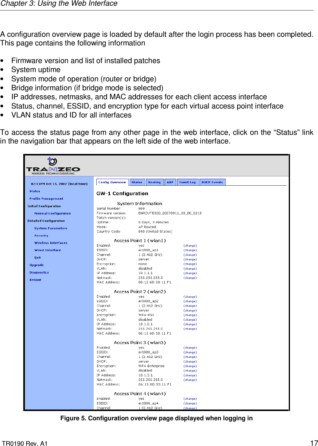 Chapter 3: Using the Web Interface  TR0190 Rev. A1    17  A configuration overview page is loaded by default after the login process has been completed. This page contains the following information  •  Firmware version and list of installed patches •  System uptime •  System mode of operation (router or bridge)  •  Bridge information (if bridge mode is selected) •  IP addresses, netmasks, and MAC addresses for each client access interface •  Status, channel, ESSID, and encryption type for each virtual access point interface •  VLAN status and ID for all interfaces  To access the status page from any other page in the web interface, click on the “Status” link in the navigation bar that appears on the left side of the web interface.   Figure 5. Configuration overview page displayed when logging in 