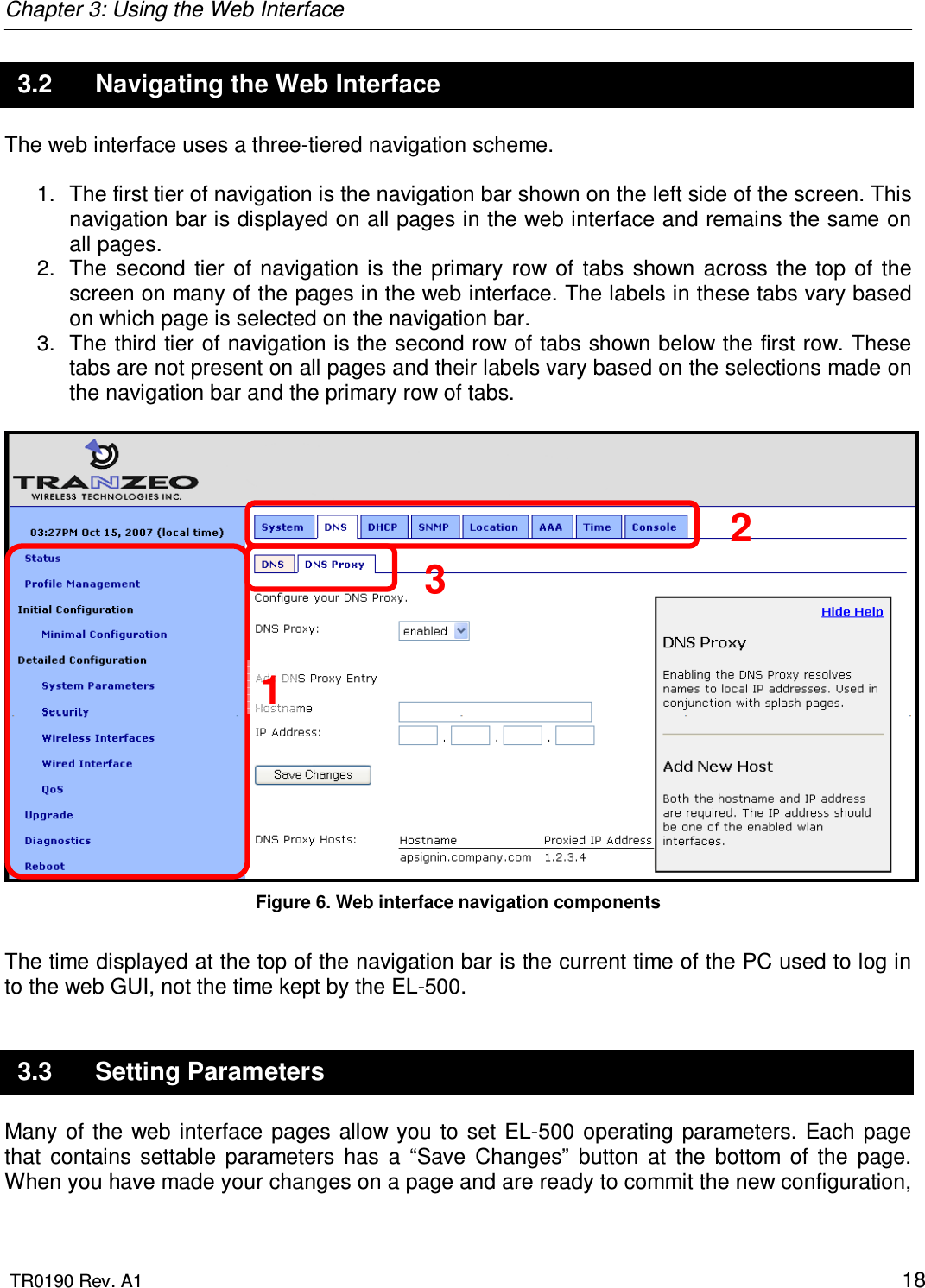 Chapter 3: Using the Web Interface  TR0190 Rev. A1    18 3.2  Navigating the Web Interface The web interface uses a three-tiered navigation scheme.   1.  The first tier of navigation is the navigation bar shown on the left side of the screen. This navigation bar is displayed on all pages in the web interface and remains the same on all pages. 2.  The  second  tier  of  navigation  is  the  primary  row  of  tabs  shown  across  the  top  of  the screen on many of the pages in the web interface. The labels in these tabs vary based on which page is selected on the navigation bar. 3.  The third tier of navigation is the second row of tabs shown below the first row. These tabs are not present on all pages and their labels vary based on the selections made on the navigation bar and the primary row of tabs.   Figure 6. Web interface navigation components  The time displayed at the top of the navigation bar is the current time of the PC used to log in to the web GUI, not the time kept by the EL-500. 3.3  Setting Parameters Many of  the  web  interface  pages allow you  to set  EL-500 operating  parameters.  Each  page that  contains  settable  parameters  has  a  “Save  Changes”  button  at  the  bottom  of  the  page. When you have made your changes on a page and are ready to commit the new configuration, 1 2 3 