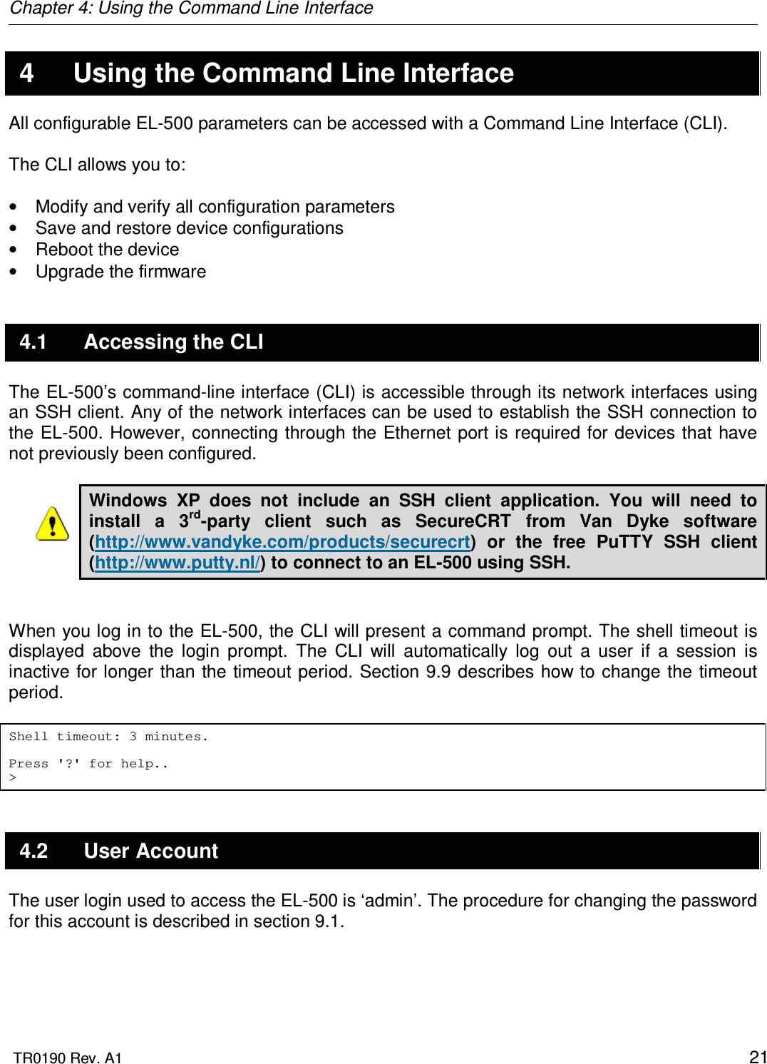 Chapter 4: Using the Command Line Interface  TR0190 Rev. A1    21 4  Using the Command Line Interface All configurable EL-500 parameters can be accessed with a Command Line Interface (CLI).   The CLI allows you to:  •  Modify and verify all configuration parameters •  Save and restore device configurations •  Reboot the device •  Upgrade the firmware 4.1  Accessing the CLI The EL-500’s command-line interface (CLI) is accessible through its network interfaces using an SSH client. Any of the network interfaces can be used to establish the SSH connection to the EL-500.  However, connecting through the Ethernet port is required for devices  that have not previously been configured.   Windows  XP  does  not  include  an  SSH  client  application.  You  will  need  to install  a  3rd-party  client  such  as  SecureCRT  from  Van  Dyke  software (http://www.vandyke.com/products/securecrt)  or  the  free  PuTTY  SSH  client (http://www.putty.nl/) to connect to an EL-500 using SSH.    When you log in to the EL-500, the CLI will present a command prompt. The shell timeout is displayed  above  the  login  prompt.  The  CLI  will  automatically  log  out  a  user  if  a  session  is inactive for longer than the timeout period. Section 9.9 describes how to change the timeout period.  Shell timeout: 3 minutes.  Press &apos;?&apos; for help.. &gt; 4.2  User Account The user login used to access the EL-500 is ‘admin’. The procedure for changing the password for this account is described in section 9.1. 