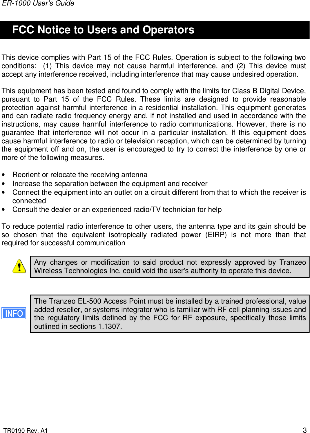 ER-1000 User’s Guide  TR0190 Rev. A1    3   FCC Notice to Users and Operators This device complies with Part 15 of the FCC Rules. Operation is subject to the following two conditions:    (1)  This  device  may  not  cause  harmful  interference,  and  (2)  This  device  must accept any interference received, including interference that may cause undesired operation.  This equipment has been tested and found to comply with the limits for Class B Digital Device, pursuant  to  Part  15  of  the  FCC  Rules.  These  limits  are  designed  to  provide  reasonable protection against harmful interference in a residential installation. This equipment generates and can radiate radio frequency energy and, if not installed and used in accordance with the instructions,  may  cause  harmful  interference  to  radio  communications.  However,  there  is  no guarantee  that  interference  will  not  occur  in  a  particular  installation.  If  this  equipment  does cause harmful interference to radio or television reception, which can be determined by turning the equipment off and on, the user is encouraged to try to correct  the interference by one or more of the following measures.  •  Reorient or relocate the receiving antenna •  Increase the separation between the equipment and receiver •  Connect the equipment into an outlet on a circuit different from that to which the receiver is connected •  Consult the dealer or an experienced radio/TV technician for help  To reduce potential radio interference to other users, the antenna type and its gain should be so  chosen  that  the  equivalent  isotropically  radiated  power  (EIRP)  is  not  more  than  that required for successful communication  Any  changes  or  modification  to  said  product  not  expressly  approved  by  Tranzeo Wireless Technologies Inc. could void the user&apos;s authority to operate this device.   The Tranzeo EL-500 Access Point must be installed by a trained professional, value added reseller, or systems integrator who is familiar with RF cell planning issues and the  regulatory  limits  defined  by  the  FCC  for  RF  exposure,  specifically  those  limits outlined in sections 1.1307.  