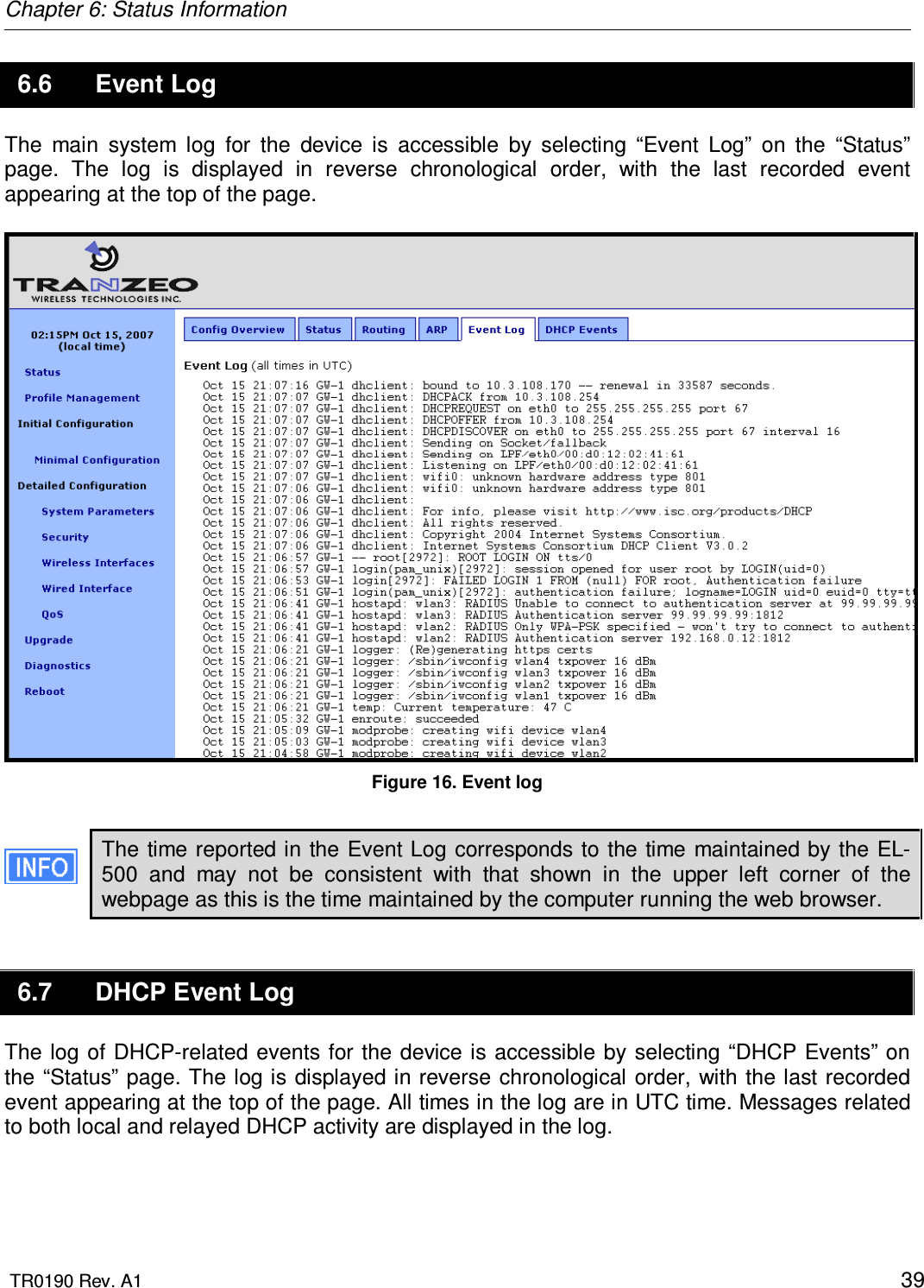 Chapter 6: Status Information  TR0190 Rev. A1    39 6.6  Event Log The  main  system  log  for  the  device  is  accessible  by  selecting  “Event  Log”  on  the  “Status” page.  The  log  is  displayed  in  reverse  chronological  order,  with  the  last  recorded  event appearing at the top of the page.   Figure 16. Event log  The time reported in the Event Log corresponds to the time maintained by the EL-500  and  may  not  be  consistent  with  that  shown  in  the  upper  left  corner  of  the webpage as this is the time maintained by the computer running the web browser. 6.7  DHCP Event Log The log of DHCP-related  events for the device is accessible by selecting “DHCP Events” on the “Status” page. The log is displayed in reverse chronological  order, with the last recorded event appearing at the top of the page. All times in the log are in UTC time. Messages related to both local and relayed DHCP activity are displayed in the log.   