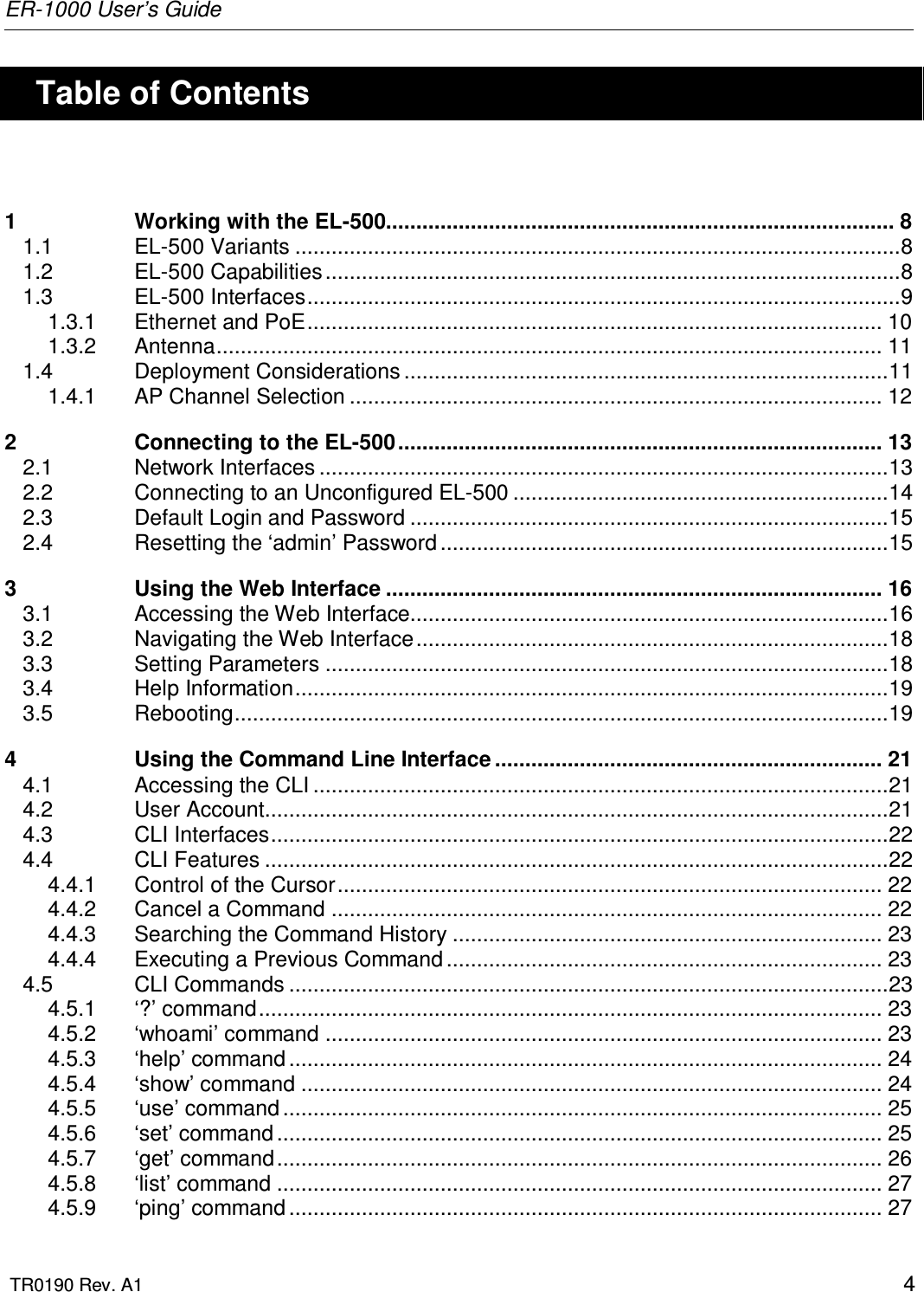 ER-1000 User’s Guide  TR0190 Rev. A1    4    Table of Contents  1 Working with the EL-500.................................................................................... 8 1.1 EL-500 Variants ....................................................................................................8 1.2 EL-500 Capabilities ...............................................................................................8 1.3 EL-500 Interfaces..................................................................................................9 1.3.1 Ethernet and PoE............................................................................................... 10 1.3.2 Antenna.............................................................................................................. 11 1.4 Deployment Considerations ................................................................................11 1.4.1 AP Channel Selection ........................................................................................ 12 2 Connecting to the EL-500................................................................................ 13 2.1 Network Interfaces ..............................................................................................13 2.2 Connecting to an Unconfigured EL-500 ..............................................................14 2.3 Default Login and Password ...............................................................................15 2.4 Resetting the ‘admin’ Password ..........................................................................15 3 Using the Web Interface .................................................................................. 16 3.1 Accessing the Web Interface...............................................................................16 3.2 Navigating the Web Interface..............................................................................18 3.3 Setting Parameters .............................................................................................18 3.4 Help Information..................................................................................................19 3.5 Rebooting............................................................................................................19 4 Using the Command Line Interface ................................................................ 21 4.1 Accessing the CLI ...............................................................................................21 4.2 User Account.......................................................................................................21 4.3 CLI Interfaces......................................................................................................22 4.4 CLI Features .......................................................................................................22 4.4.1 Control of the Cursor.......................................................................................... 22 4.4.2 Cancel a Command ........................................................................................... 22 4.4.3 Searching the Command History ....................................................................... 23 4.4.4 Executing a Previous Command ........................................................................ 23 4.5 CLI Commands ...................................................................................................23 4.5.1 ‘?’ command....................................................................................................... 23 4.5.2 ‘whoami’ command ............................................................................................ 23 4.5.3 ‘help’ command .................................................................................................. 24 4.5.4 ‘show’ command ................................................................................................ 24 4.5.5 ‘use’ command ................................................................................................... 25 4.5.6 ‘set’ command .................................................................................................... 25 4.5.7 ‘get’ command.................................................................................................... 26 4.5.8 ‘list’ command .................................................................................................... 27 4.5.9 ‘ping’ command .................................................................................................. 27 