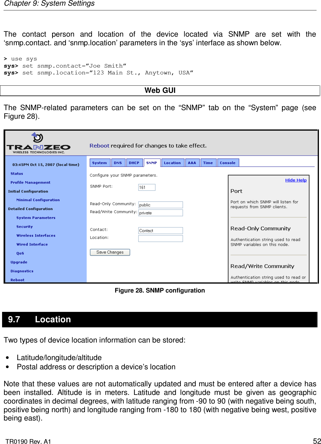 Chapter 9: System Settings  TR0190 Rev. A1    52  The  contact  person  and  location  of  the  device  located  via  SNMP  are  set  with  the ‘snmp.contact. and ‘snmp.location’ parameters in the ‘sys’ interface as shown below.  &gt; use sys sys&gt; set snmp.contact=”Joe Smith” sys&gt; set snmp.location=”123 Main St., Anytown, USA”  Web GUI The  SNMP-related  parameters  can  be  set  on  the  “SNMP”  tab  on  the  “System”  page  (see Figure 28).   Figure 28. SNMP configuration 9.7  Location Two types of device location information can be stored:  •  Latitude/longitude/altitude  •  Postal address or description a device’s location  Note that these values are not automatically updated and must be entered after a device has been  installed.  Altitude  is  in  meters.  Latitude  and  longitude  must  be  given  as  geographic coordinates in decimal degrees, with latitude ranging from -90 to 90 (with negative being south, positive being north) and longitude ranging from -180 to 180 (with negative being west, positive being east). 