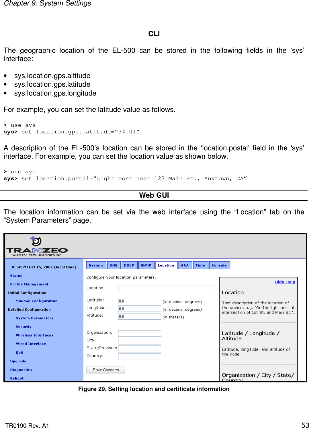 Chapter 9: System Settings  TR0190 Rev. A1    53  CLI The  geographic  location  of  the  EL-500  can  be  stored  in  the  following  fields  in  the  ‘sys’ interface:  •  sys.location.gps.altitude •  sys.location.gps.latitude •  sys.location.gps.longitude  For example, you can set the latitude value as follows.  &gt; use sys sys&gt; set location.gps.latitude=”34.01”  A  description  of  the  EL-500’s  location  can  be  stored  in  the  ‘location.postal’  field  in  the  ‘sys’ interface. For example, you can set the location value as shown below.  &gt; use sys sys&gt; set location.postal=”Light post near 123 Main St., Anytown, CA”  Web GUI The  location  information  can  be  set  via  the  web  interface  using  the  “Location”  tab  on  the “System Parameters” page.    Figure 29. Setting location and certificate information 