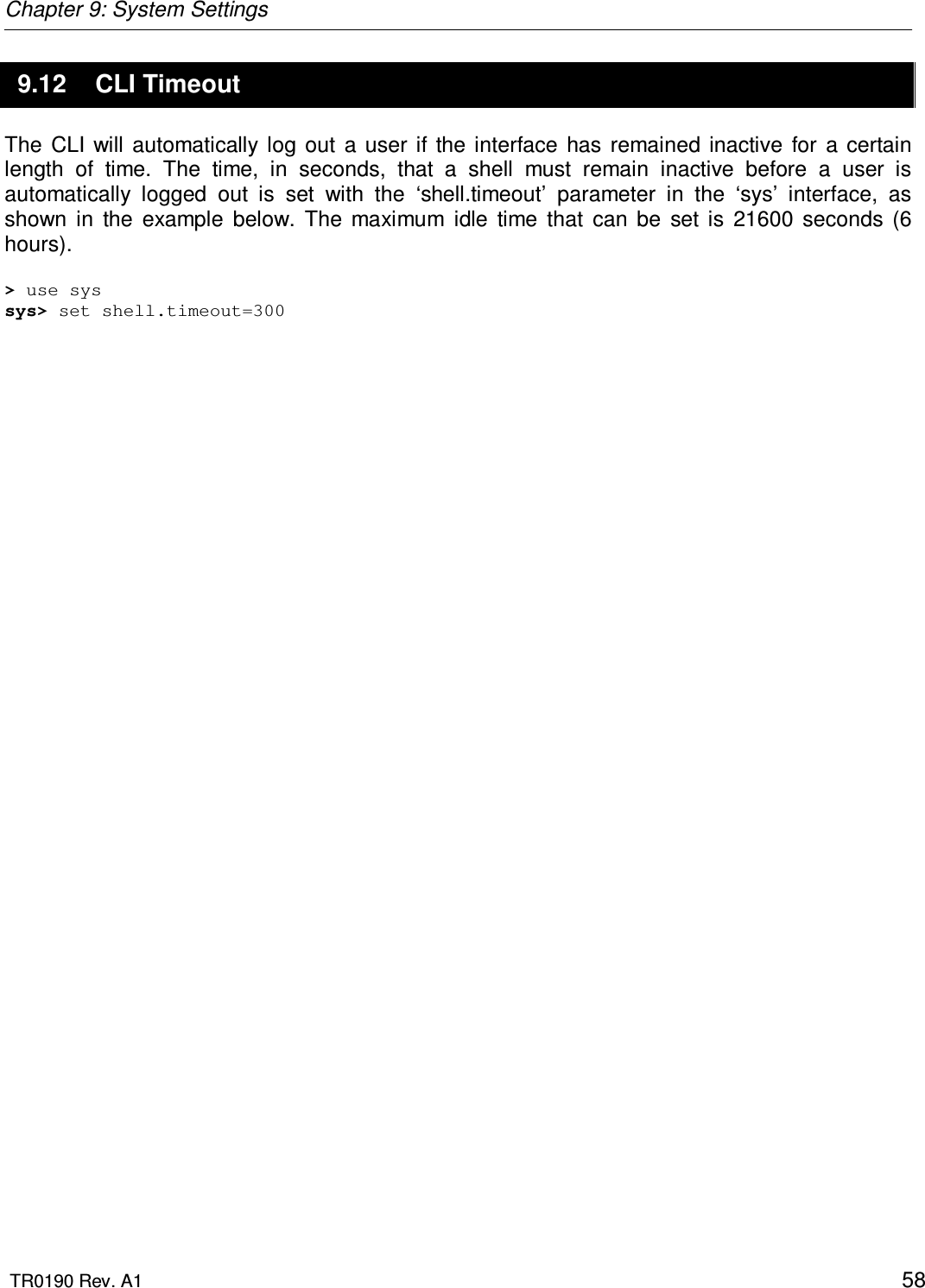 Chapter 9: System Settings  TR0190 Rev. A1    58 9.12  CLI Timeout The  CLI  will automatically log out  a  user  if  the interface  has  remained  inactive  for  a  certain length  of  time.  The  time,  in  seconds,  that  a  shell  must  remain  inactive  before  a  user  is automatically  logged  out  is  set  with  the  ‘shell.timeout’  parameter  in  the  ‘sys’  interface,  as shown  in  the  example  below.  The  maximum  idle  time  that  can  be  set  is  21600  seconds  (6 hours).   &gt; use sys sys&gt; set shell.timeout=300 