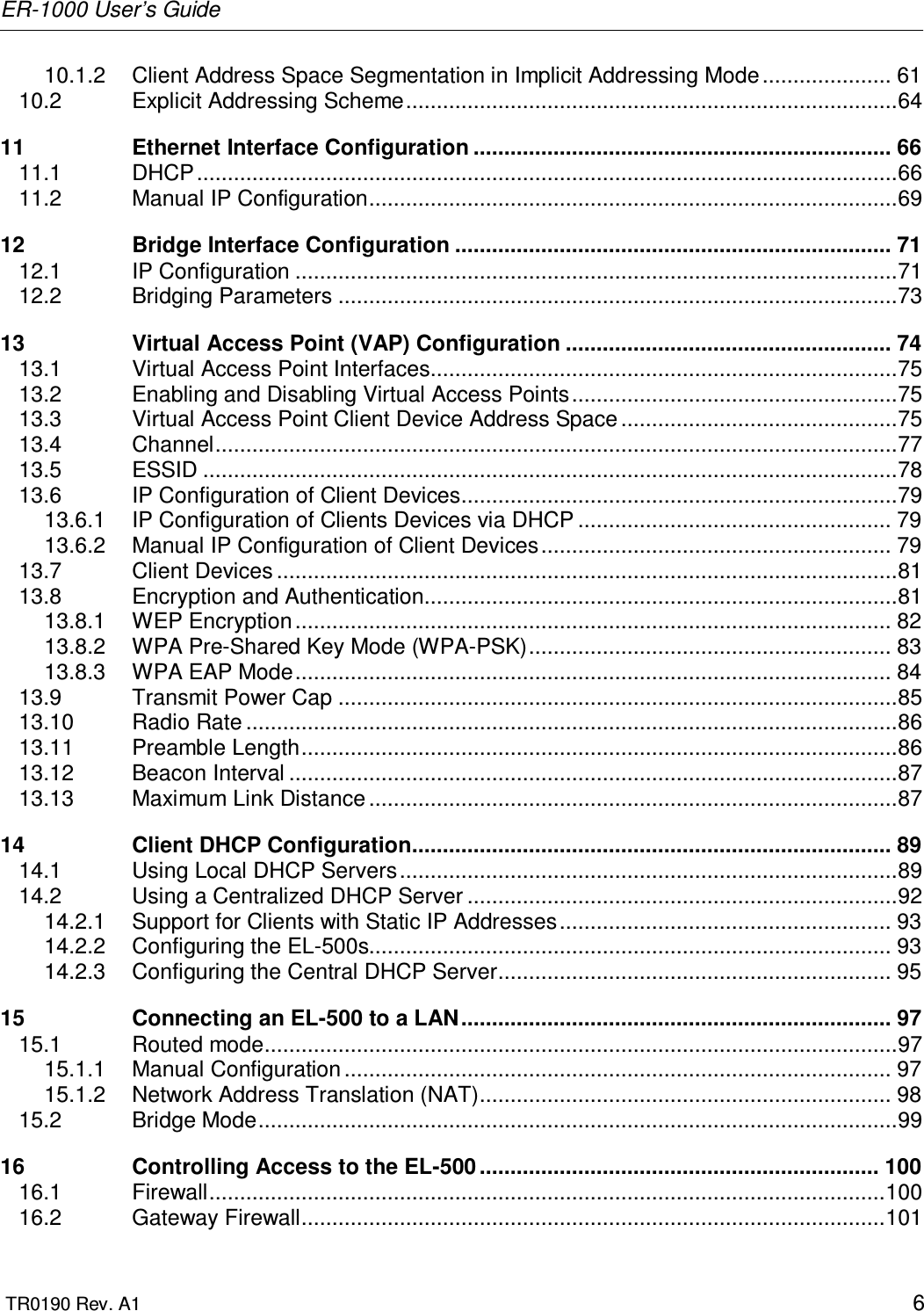 ER-1000 User’s Guide  TR0190 Rev. A1    6 10.1.2 Client Address Space Segmentation in Implicit Addressing Mode ..................... 61 10.2 Explicit Addressing Scheme................................................................................64 11 Ethernet Interface Configuration .................................................................... 66 11.1 DHCP..................................................................................................................66 11.2 Manual IP Configuration......................................................................................69 12 Bridge Interface Configuration ....................................................................... 71 12.1 IP Configuration ..................................................................................................71 12.2 Bridging Parameters ...........................................................................................73 13 Virtual Access Point (VAP) Configuration ..................................................... 74 13.1 Virtual Access Point Interfaces............................................................................75 13.2 Enabling and Disabling Virtual Access Points.....................................................75 13.3 Virtual Access Point Client Device Address Space .............................................75 13.4 Channel...............................................................................................................77 13.5 ESSID .................................................................................................................78 13.6 IP Configuration of Client Devices.......................................................................79 13.6.1 IP Configuration of Clients Devices via DHCP ................................................... 79 13.6.2 Manual IP Configuration of Client Devices......................................................... 79 13.7 Client Devices .....................................................................................................81 13.8 Encryption and Authentication.............................................................................81 13.8.1 WEP Encryption................................................................................................. 82 13.8.2 WPA Pre-Shared Key Mode (WPA-PSK)........................................................... 83 13.8.3 WPA EAP Mode................................................................................................. 84 13.9 Transmit Power Cap ...........................................................................................85 13.10 Radio Rate ..........................................................................................................86 13.11 Preamble Length.................................................................................................86 13.12 Beacon Interval ...................................................................................................87 13.13 Maximum Link Distance ......................................................................................87 14 Client DHCP Configuration.............................................................................. 89 14.1 Using Local DHCP Servers.................................................................................89 14.2 Using a Centralized DHCP Server ......................................................................92 14.2.1 Support for Clients with Static IP Addresses...................................................... 93 14.2.2 Configuring the EL-500s..................................................................................... 93 14.2.3 Configuring the Central DHCP Server................................................................ 95 15 Connecting an EL-500 to a LAN...................................................................... 97 15.1 Routed mode.......................................................................................................97 15.1.1 Manual Configuration ......................................................................................... 97 15.1.2 Network Address Translation (NAT)................................................................... 98 15.2 Bridge Mode........................................................................................................99 16 Controlling Access to the EL-500 ................................................................. 100 16.1 Firewall..............................................................................................................100 16.2 Gateway Firewall...............................................................................................101 