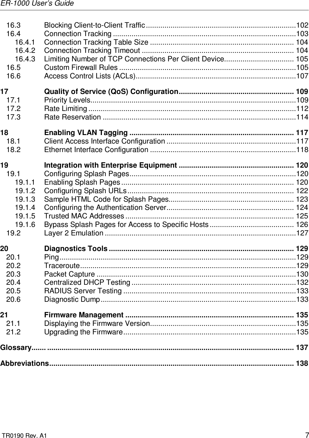 ER-1000 User’s Guide  TR0190 Rev. A1    7 16.3 Blocking Client-to-Client Traffic.........................................................................102 16.4 Connection Tracking .........................................................................................103 16.4.1 Connection Tracking Table Size ...................................................................... 104 16.4.2 Connection Tracking Timeout .......................................................................... 104 16.4.3 Limiting Number of TCP Connections Per Client Device.................................. 105 16.5 Custom Firewall Rules ......................................................................................105 16.6 Access Control Lists (ACLs)..............................................................................107 17 Quality of Service (QoS) Configuration........................................................ 109 17.1 Priority Levels....................................................................................................109 17.2 Rate Limiting .....................................................................................................112 17.3 Rate Reservation ..............................................................................................114 18 Enabling VLAN Tagging ................................................................................ 117 18.1 Client Access Interface Configuration ...............................................................117 18.2 Ethernet Interface Configuration .......................................................................118 19 Integration with Enterprise Equipment ........................................................ 120 19.1 Configuring Splash Pages.................................................................................120 19.1.1 Enabling Splash Pages .................................................................................... 120 19.1.2 Configuring Splash URLs................................................................................. 122 19.1.3 Sample HTML Code for Splash Pages............................................................. 123 19.1.4 Configuring the Authentication Server.............................................................. 124 19.1.5 Trusted MAC Addresses .................................................................................. 125 19.1.6 Bypass Splash Pages for Access to Specific Hosts ......................................... 126 19.2 Layer 2 Emulation .............................................................................................127 20 Diagnostics Tools .......................................................................................... 129 20.1 Ping...................................................................................................................129 20.2 Traceroute.........................................................................................................129 20.3 Packet Capture .................................................................................................130 20.4 Centralized DHCP Testing ................................................................................132 20.5 RADIUS Server Testing ....................................................................................133 20.6 Diagnostic Dump...............................................................................................133 21 Firmware Management .................................................................................. 135 21.1 Displaying the Firmware Version.......................................................................135 21.2 Upgrading the Firmware....................................................................................135 Glossary....... ........................................................................................................................ 137 Abbreviations....................................................................................................................... 138 