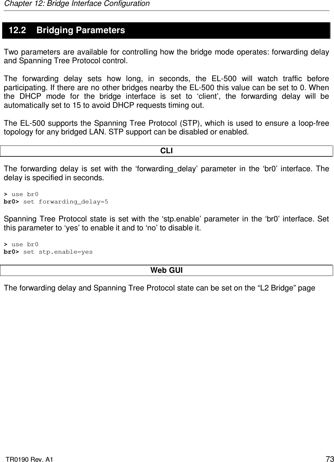 Chapter 12: Bridge Interface Configuration  TR0190 Rev. A1    73 12.2  Bridging Parameters Two parameters are available for controlling how the bridge mode operates: forwarding delay and Spanning Tree Protocol control.  The  forwarding  delay  sets  how  long,  in  seconds,  the  EL-500  will  watch  traffic  before participating. If there are no other bridges nearby the EL-500 this value can be set to 0. When the  DHCP  mode  for  the  bridge  interface  is  set  to  ‘client’,  the  forwarding  delay  will  be automatically set to 15 to avoid DHCP requests timing out.   The EL-500 supports the Spanning Tree Protocol (STP), which is used to ensure a loop-free topology for any bridged LAN. STP support can be disabled or enabled.  CLI The  forwarding  delay  is  set  with  the  ‘forwarding_delay’  parameter  in  the  ‘br0’ interface. The delay is specified in seconds.  &gt; use br0 br0&gt; set forwarding_delay=5  Spanning Tree Protocol state is set with the ‘stp.enable’ parameter in the ‘br0’ interface. Set this parameter to ‘yes’ to enable it and to ‘no’ to disable it.  &gt; use br0 br0&gt; set stp.enable=yes  Web GUI The forwarding delay and Spanning Tree Protocol state can be set on the “L2 Bridge” page 