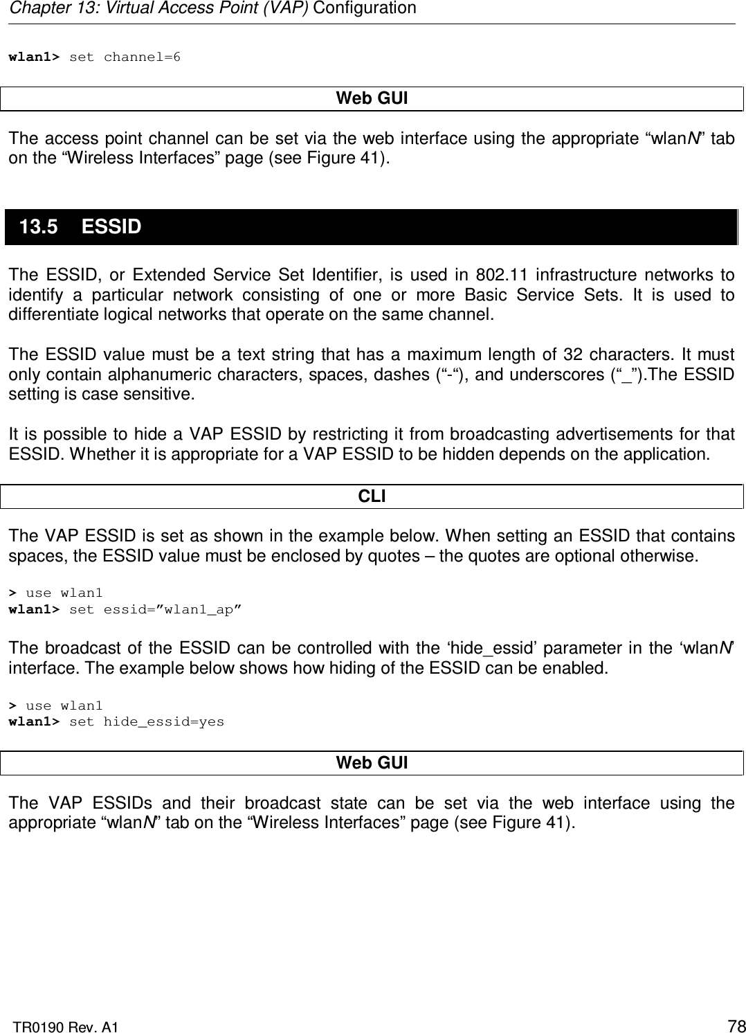 Chapter 13: Virtual Access Point (VAP) Configuration  TR0190 Rev. A1    78 wlan1&gt; set channel=6  Web GUI The access point channel can be set via the web interface using the appropriate “wlanN” tab on the “Wireless Interfaces” page (see Figure 41).  13.5  ESSID The  ESSID,  or  Extended  Service  Set  Identifier,  is  used  in  802.11  infrastructure  networks  to identify  a  particular  network  consisting  of  one  or  more  Basic  Service  Sets.  It  is  used  to differentiate logical networks that operate on the same channel.   The ESSID value must be a text string that has a maximum length of 32 characters. It must only contain alphanumeric characters, spaces, dashes (“-“), and underscores (“_”).The ESSID setting is case sensitive.   It is possible to hide a VAP ESSID by restricting it from broadcasting advertisements for that ESSID. Whether it is appropriate for a VAP ESSID to be hidden depends on the application.   CLI The VAP ESSID is set as shown in the example below. When setting an ESSID that contains spaces, the ESSID value must be enclosed by quotes – the quotes are optional otherwise.  &gt; use wlan1 wlan1&gt; set essid=”wlan1_ap”  The broadcast of the ESSID can be controlled with the ‘hide_essid’ parameter in the ‘wlanN’ interface. The example below shows how hiding of the ESSID can be enabled.  &gt; use wlan1 wlan1&gt; set hide_essid=yes  Web GUI The  VAP  ESSIDs  and  their  broadcast  state  can  be  set  via  the  web  interface  using  the appropriate “wlanN” tab on the “Wireless Interfaces” page (see Figure 41). 