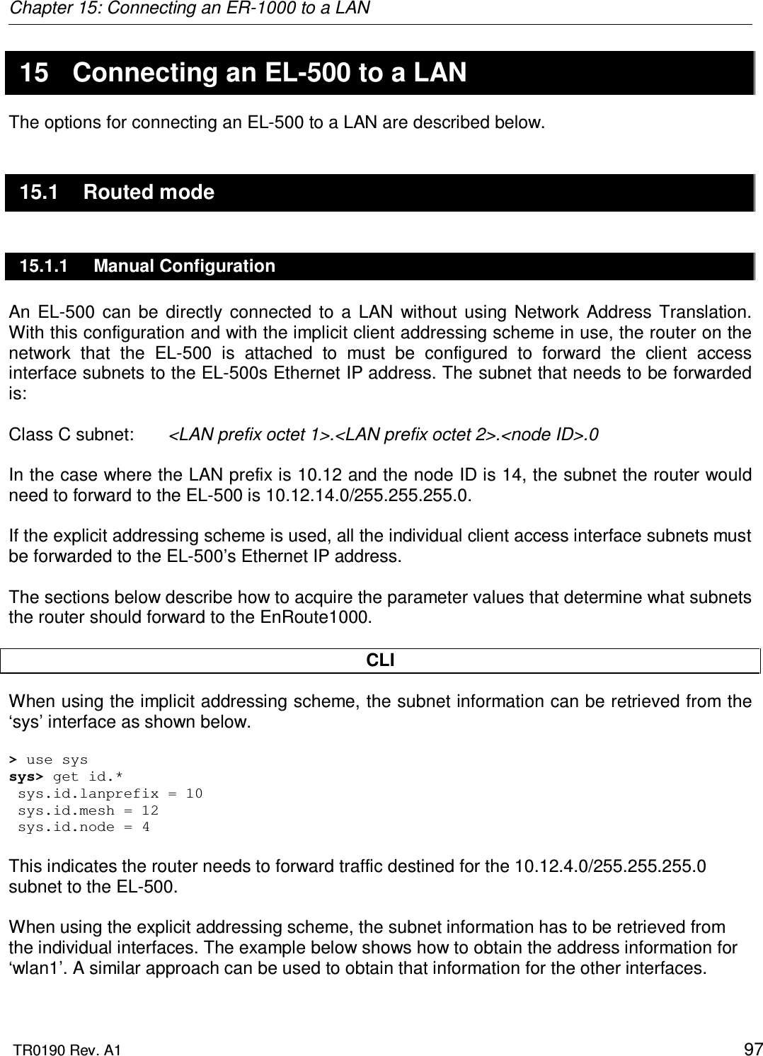 Chapter 15: Connecting an ER-1000 to a LAN  TR0190 Rev. A1    97 15  Connecting an EL-500 to a LAN The options for connecting an EL-500 to a LAN are described below. 15.1  Routed mode 15.1.1  Manual Configuration An  EL-500  can  be  directly  connected  to  a  LAN  without  using  Network  Address  Translation. With this configuration and with the implicit client addressing scheme in use, the router on the network  that  the  EL-500  is  attached  to  must  be  configured  to  forward  the  client  access interface subnets to the EL-500s Ethernet IP address. The subnet that needs to be forwarded is:  Class C subnet:   &lt;LAN prefix octet 1&gt;.&lt;LAN prefix octet 2&gt;.&lt;node ID&gt;.0  In the case where the LAN prefix is 10.12 and the node ID is 14, the subnet the router would need to forward to the EL-500 is 10.12.14.0/255.255.255.0.  If the explicit addressing scheme is used, all the individual client access interface subnets must be forwarded to the EL-500’s Ethernet IP address.  The sections below describe how to acquire the parameter values that determine what subnets the router should forward to the EnRoute1000.  CLI When using the implicit addressing scheme, the subnet information can be retrieved from the ‘sys’ interface as shown below.  &gt; use sys sys&gt; get id.*  sys.id.lanprefix = 10  sys.id.mesh = 12  sys.id.node = 4  This indicates the router needs to forward traffic destined for the 10.12.4.0/255.255.255.0 subnet to the EL-500.  When using the explicit addressing scheme, the subnet information has to be retrieved from the individual interfaces. The example below shows how to obtain the address information for ‘wlan1’. A similar approach can be used to obtain that information for the other interfaces.  