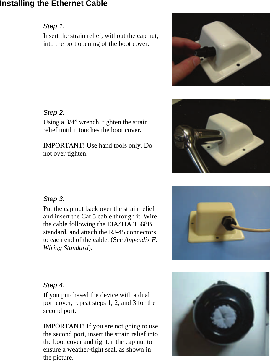  333 Installing the Ethernet Cable Step 2:  Using a 3/4” wrench, tighten the strain relief until it touches the boot cover.   IMPORTANT! Use hand tools only. Do not over tighten. Step 3: Put the cap nut back over the strain relief and insert the Cat 5 cable through it. Wire the cable following the EIA/TIA T568B standard, and attach the RJ-45 connectors to each end of the cable. (See Appendix F: Wiring Standard). Step 1: Insert the strain relief, without the cap nut, into the port opening of the boot cover. Step 4: If you purchased the device with a dual port cover, repeat steps 1, 2, and 3 for the second port.  IMPORTANT! If you are not going to use the second port, insert the strain relief into the boot cover and tighten the cap nut to ensure a weather-tight seal, as shown in the picture. 