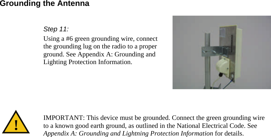  Grounding the Antenna Step 11: Using a #6 green grounding wire, connect the grounding lug on the radio to a proper ground. See Appendix A: Grounding and Lighting Protection Information.   IMPORTANT: This device must be grounded. Connect the green grounding wire to a known good earth ground, as outlined in the National Electrical Code. See Appendix A: Grounding and Lightning Protection Information for details. ! 