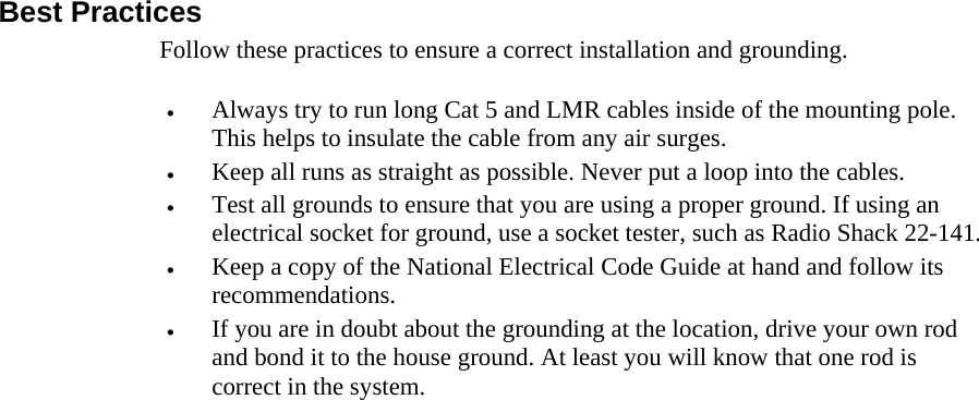  888 Best Practices Follow these practices to ensure a correct installation and grounding.  •  Always try to run long Cat 5 and LMR cables inside of the mounting pole. This helps to insulate the cable from any air surges. •  Keep all runs as straight as possible. Never put a loop into the cables. •  Test all grounds to ensure that you are using a proper ground. If using an electrical socket for ground, use a socket tester, such as Radio Shack 22-141. •  Keep a copy of the National Electrical Code Guide at hand and follow its recommendations. •  If you are in doubt about the grounding at the location, drive your own rod and bond it to the house ground. At least you will know that one rod is correct in the system. 