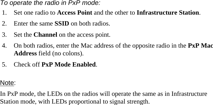  777 To operate the radio in PxP mode: 1.  Set one radio to Access Point and the other to Infrastructure Station. 2.  Enter the same SSID on both radios.  3. Set the Channel on the access point.  4.  On both radios, enter the Mac address of the opposite radio in the PxP Mac Address field (no colons). 5. Check off PxP Mode Enabled. Note:  In PxP mode, the LEDs on the radios will operate the same as in Infrastructure Station mode, with LEDs proportional to signal strength. 