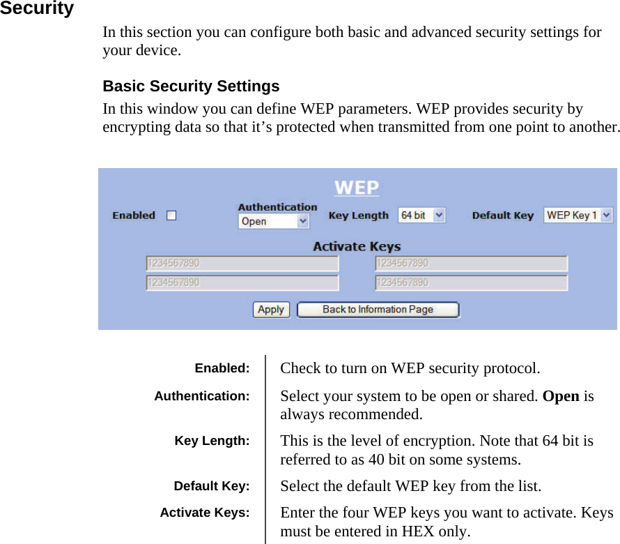  101010 Security In this section you can configure both basic and advanced security settings for your device. Basic Security Settings In this window you can define WEP parameters. WEP provides security by encrypting data so that it’s protected when transmitted from one point to another.    Enabled:  Check to turn on WEP security protocol. Authentication:  Select your system to be open or shared. Open is always recommended. Key Length:  This is the level of encryption. Note that 64 bit is referred to as 40 bit on some systems. Default Key:  Select the default WEP key from the list. Activate Keys:  Enter the four WEP keys you want to activate. Keys must be entered in HEX only. 