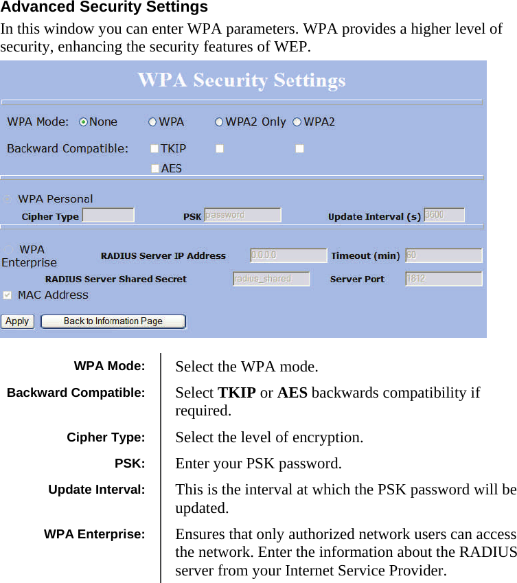  111111 Advanced Security Settings In this window you can enter WPA parameters. WPA provides a higher level of security, enhancing the security features of WEP.                    WPA Mode:  Select the WPA mode. Cipher Type:  Select the level of encryption. PSK:  Enter your PSK password. WPA Enterprise:  Ensures that only authorized network users can access the network. Enter the information about the RADIUS server from your Internet Service Provider.  Update Interval:  This is the interval at which the PSK password will be updated. Backward Compatible:  Select TKIP or AES backwards compatibility if required. 