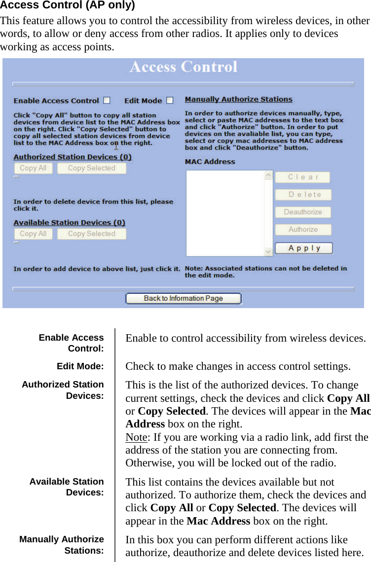  121212 Access Control (AP only) This feature allows you to control the accessibility from wireless devices, in other words, to allow or deny access from other radios. It applies only to devices working as access points.   Enable Access Control:  Enable to control accessibility from wireless devices. Edit Mode:  Check to make changes in access control settings. Authorized Station Devices:  This is the list of the authorized devices. To change current settings, check the devices and click Copy All or Copy Selected. The devices will appear in the Mac Address box on the right.  Note: If you are working via a radio link, add first the address of the station you are connecting from. Otherwise, you will be locked out of the radio. Available Station Devices:  This list contains the devices available but not authorized. To authorize them, check the devices and click Copy All or Copy Selected. The devices will appear in the Mac Address box on the right.  Manually Authorize Stations:  In this box you can perform different actions like authorize, deauthorize and delete devices listed here. 