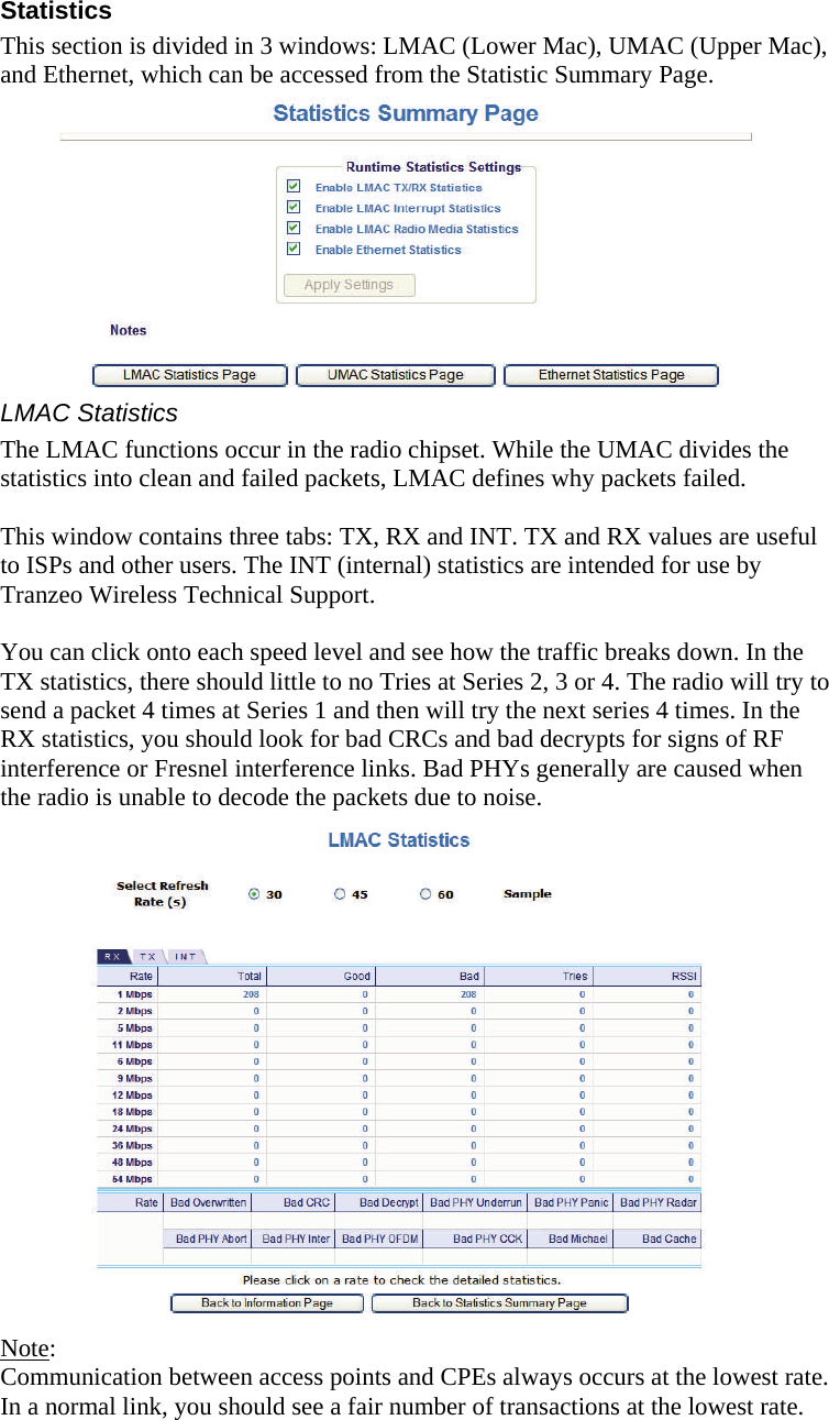  151515 Statistics This section is divided in 3 windows: LMAC (Lower Mac), UMAC (Upper Mac), and Ethernet, which can be accessed from the Statistic Summary Page.      LMAC Statistics The LMAC functions occur in the radio chipset. While the UMAC divides the statistics into clean and failed packets, LMAC defines why packets failed.   This window contains three tabs: TX, RX and INT. TX and RX values are useful to ISPs and other users. The INT (internal) statistics are intended for use by Tranzeo Wireless Technical Support.  You can click onto each speed level and see how the traffic breaks down. In the TX statistics, there should little to no Tries at Series 2, 3 or 4. The radio will try to send a packet 4 times at Series 1 and then will try the next series 4 times. In the RX statistics, you should look for bad CRCs and bad decrypts for signs of RF interference or Fresnel interference links. Bad PHYs generally are caused when the radio is unable to decode the packets due to noise.                   Note:  Communication between access points and CPEs always occurs at the lowest rate. In a normal link, you should see a fair number of transactions at the lowest rate. 