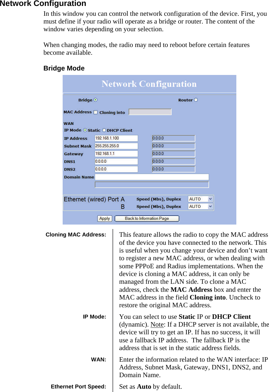  181818 Network Configuration In this window you can control the network configuration of the device. First, you must define if your radio will operate as a bridge or router. The content of the window varies depending on your selection.   When changing modes, the radio may need to reboot before certain features become available. Bridge Mode                    Cloning MAC Address:  This feature allows the radio to copy the MAC address of the device you have connected to the network. This is useful when you change your device and don’t want to register a new MAC address, or when dealing with some PPPoE and Radius implementations. When the device is cloning a MAC address, it can only be managed from the LAN side. To clone a MAC address, check the MAC Address box and enter the MAC address in the field Cloning into. Uncheck to restore the original MAC address. IP Mode:  You can select to use Static IP or DHCP Client (dynamic). Note: If a DHCP server is not available, the device will try to get an IP. If has no success, it will use a fallback IP address.  The fallback IP is the address that is set in the static address fields. WAN:  Enter the information related to the WAN interface: IP Address, Subnet Mask, Gateway, DNS1, DNS2, and Domain Name. Ethernet Port Speed:  Set as Auto by default. 